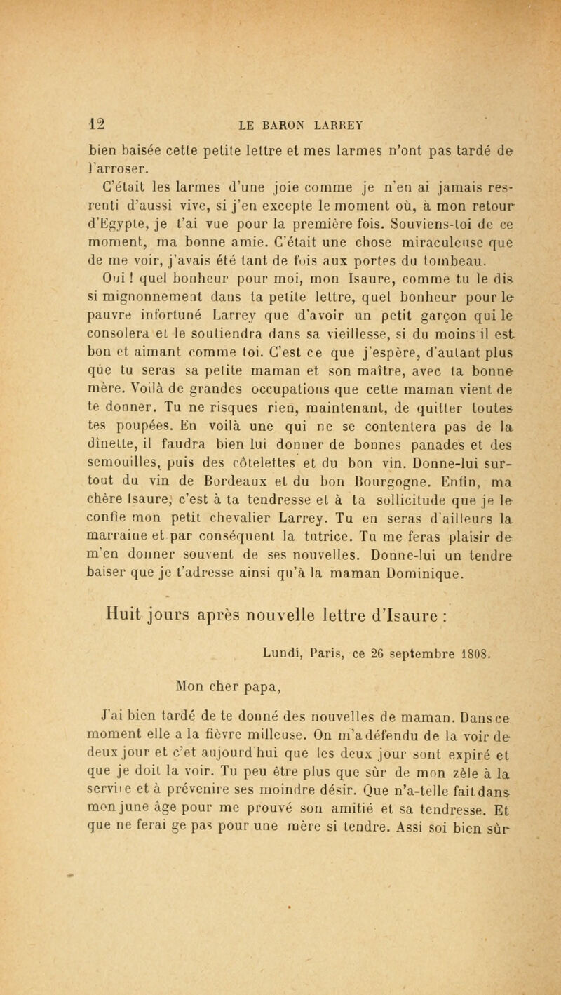 bien baisée cette petite lettre et mes larmes n'ont pas tardé de l'arroser. C'était les larmes d'une joie comme je n'en ai jamais res- renti d'aussi vive, si j'en excepte le moment où, à mon retour d'Egypte, je t'ai vue pour la première fois. Souviens-toi de ce moment, ma bonne amie. C'était une chose miraculeuse que de me voir, j'avais été tant de fuis aux portes du tombeau. Oiii ! quel bonheur pour moi, mon Isaure, comme tu le dis si mignonnement dans ta petite lettre, quel bonheur pour le- pauvre infortuné Larrey que d'avoir un petit garçon qui le consolera et le soutiendra dans sa vieillesse, si du moins il est bon et aimant comme toi. C'est ce que j'espère, d'autant plus que tu seras sa petite maman et son maître, avec ta bonne mère. Voilà de grandes occupations que cette maman vient de te donner. Tu ne risques rien, maintenant, de quitter toutes tes poupées. En voilà une qui ne se contentera pas de la dînette, il faudra bien lui donner de bonnes panades et des semouilies, puis des côtelettes et du bon vin. Donne-lui sur- tout du vin de Bordeaux et du bon Bourgogne. Enfin, ma chère Isaure, c'est à ta tendresse et à ta sollicitude que je le confie mon petit chevalier Larrey. Tu en seras d'ailleurs la marraine et par conséquent la tutrice. Tu me feras plaisir de m'en donner souvent de ses nouvelles. Donne-lui un tendre baiser que je t'adresse ainsi qu'à la maman Dominique. Huit jours après nouvelle lettre d'Isaure : Lundi, Paris, ce 26 septembre 1808. Mon cher papa, J'ai bien tardé de te donné des nouvelles de maman. Dans ce moment elle a la fièvre milleuse. On m'a défendu de la voir de deux jour et c'et aujourd'hui que les deux jour sont expiré et que je doit la voir. Tu peu être plus que sur de mon zèle à la serviie et à prévenire ses moindre désir. Que n'a-telle fait dans- monjune âge pour me prouvé son amitié et sa tendresse. Et que ne ferai ge pas pour une mère si tendre. Assi soi bien sur