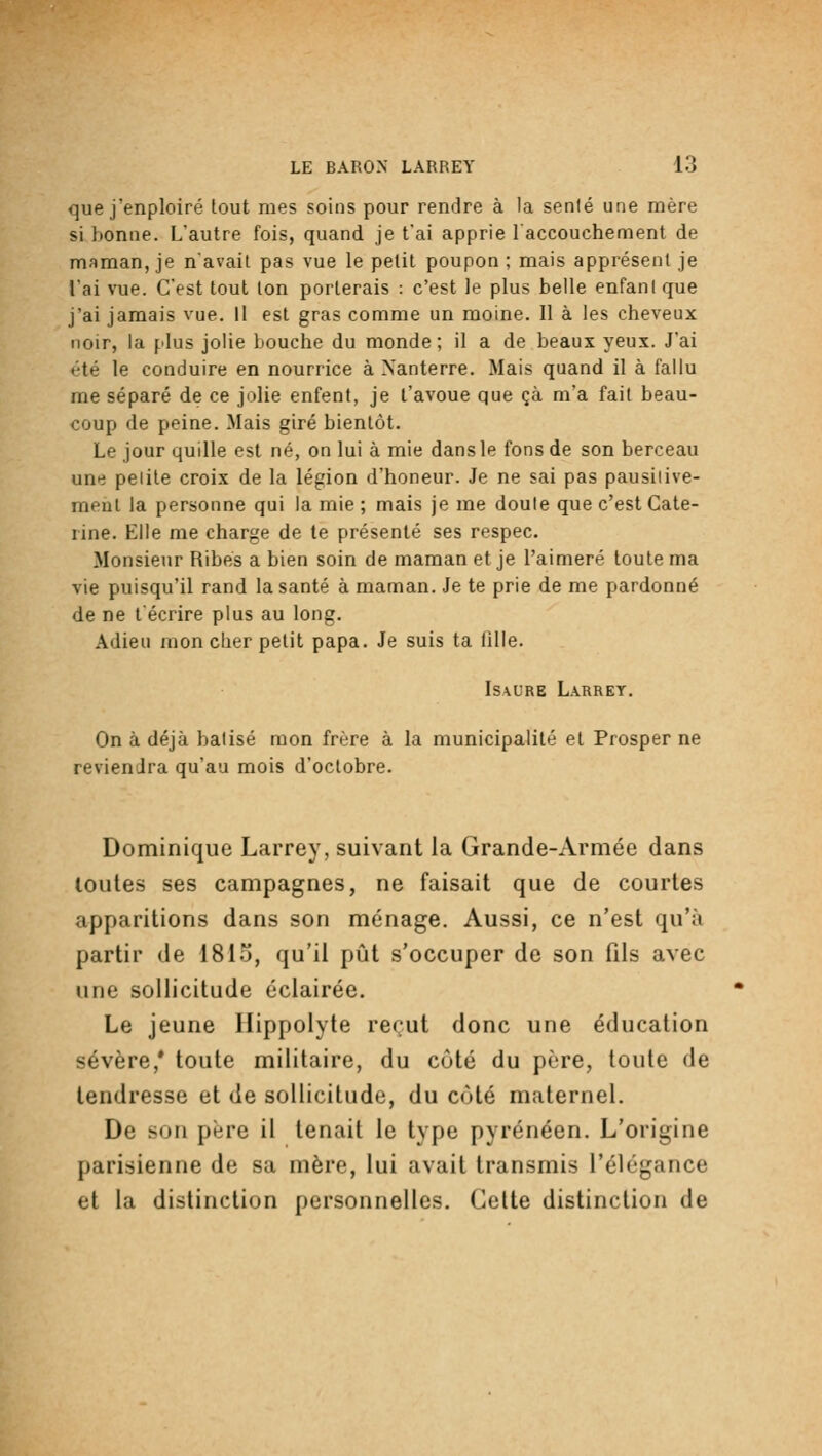que j'enploiré tout mes soins pour rendre à la senlé une mère si lionne. L'autre fois, quand je t'ai apprie l'accouchement de maman, je navail pas vue le petit poupon ; mais apprésenl je l'ai vue. C'est tout ton porterais : c'est le plus belle enfant que j'ai jamais vue. Il est gras comme un moine. Il à les cheveux noir, la plus jolie bouche du monde ; il a de beaux yeux. J'ai été le conduire en nourrice à Nanterre. Mais quand il à fallu me séparé de ce jolie enfent, je t'avoue que çà m'a fait beau- coup de peine. Mais giré bientôt. Le jour quille est né, on lui à mie dans le fons de son berceau une peiile croix de la légion d'honeur. Je ne sai pas pausiiive- meul la personne qui la mie ; mais je me doute que c'est Cate- rine. Elle me charge de le présenté ses respec. Monsieur Ribés a bien soin de maman et je l'aimeré toute ma vie puisqu'il rand la santé à maman. Je te prie de me pardonné de ne técrire plus au long. Adieu mon cher petit papa. Je suis ta tille. ISAURE Larret. On à déjà balisé mon frère à la municipalité et Prosper ne reviendra qu'au mois d'octobre. Dominique Larrey, suivant la Grande-Armée dans loutes ses campagnes, ne faisait que de courtes apparitions dans son ménage. Aussi, ce n'est qu'à partir de I8I0, qu'il pût s'occuper de son fils avec une sollicitude éclairée. Le jeune Ilippolyte reçut donc une éducation sévère,* toute militaire, du côté du père, toute de tendresse et de sollicitude, du côté maternel. De son père il tenait le type pyrénéen. L'origine parisienne de sa mère, lui avait transmis l'élégance et la distinction personnelles. Celte distinction de