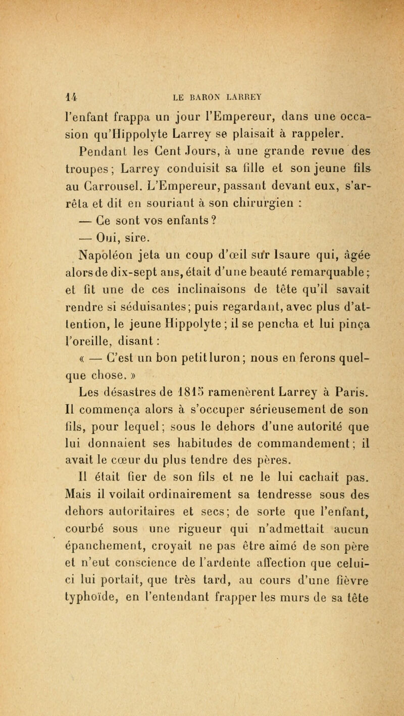 l'enfant frappa un jour l'Empereur, dans une occa- sion qu'Hippolyte Larrey se plaisait à rappeler. Pendant les Cent Jours, à une grande revne des troupes; Larrey conduisit sa fille et son jeune fils au Carrousel. L'Empereur, passant devant eux, s'ar- rêta et dit en souriant à son chirurgien : — Ce sont vos enfants ? — Oui, sire. Napoléon jeta un coup d'œil su'r Isaure qui, âgée alors de dix-sept ans, était d'une beauté remarquable; et fit une de ces inclinaisons de tête qu'il savait rendre si séduisantes; puis regardant, avec plus d'at- tention, le jeune Hippolyte ; il se pencha et lui pinça l'oreille, disant : « — C'est un bon petit luron; nous en ferons quel- que chose. » Les désastres de 1815 ramenèrent Larrey à Paris. Il commença alors à s'occuper sérieusement de son fils, pour lequel ; sous le dehors d'une autorité que lui donnaient ses habitudes de commandement; il avait le cœur du plus tendre des pères. Il était fier de son fils et ne le lui cachait pas. Mais il voilait ordinairement sa tendresse sous des dehors autoritaires et secs; de sorte que l'enfant, courbé sous une rigueur qui n'admettait aucun épanchement, croyait ne pas être aimé de son père et n'eut conscience de l'ardente affection que celui- ci lui portait, que très tard, au cours d'une fièvre typhoïde, en l'entendant frapper les murs de sa tête