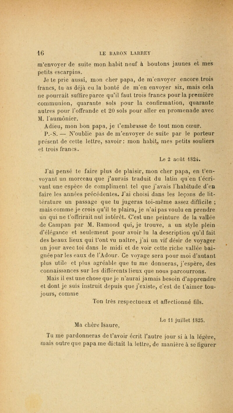 m'envoyer de suite mon habit neuf à boutons jaunes et mes petits escarpins. Je te prie aussi, mon cher papa, de m'envoyer encore trois francs, tu as déjà eu la bonté de m'en envoyer six, mais cela ne pourrait suffire parce qu'il faut trois francs pour la première communion, quarante sols pour la confirmation, quarante autres pour l'offrande et 20 sols pour aller en promenade avec M. laumônier. Adieu, mon bon papa, je l'embrasse de tout mon cœur. P.-S. — N'oublie pas de m'envoyer de suite par le porteur présent de celte lettre, savoir: mon habit^ mes petits souliers et trois francs. Le 2 août 1824. J'ai pensé te faire plus de plaisir, mon cher papa, en t'en- voyanl un morceau que j'aurais traduit du latin qu'en t'écri- vant une espèce de compliment tel que j'avais l'habitude d'en faire les années précédentes. J'ai choisi dans les leçons de lit- térature un passage que tu jugeras toi-même assez difficile ; mais comme je crois qu'il le plaira, je n'ai pas voulu en prendre un qui ne t'offrirait nul intérêt. C'est une peinture de la vallée de Campan par M. Ramond qui, je trouve, a un style plein d'élégance et seulement pour avoir lu la description qu'd fait des beaux lieux qui t'ont vu naître, j'ai un vif désir de voyager un jour avec toi dans le midi et de voir cette riche vallée bai- gnée par les eaux de l'Adour. Ce voyage sera pour moi d'autant plus utile et plus agréable que tu me donneras, j'espère, des connaissances sur les différents lieux que nous parcourrons. Mais il esl une chose que je n'aurai jamais besoin d'apprendre et dont je suis instruit depuis que j'existe, c'est de t'aimer tou- jours, comme Ton très respectueux et affectionné fils. Le 11 juillet 1825. Ma chère Isaure, Tu me pardonneras det'avoir écrit l'autre jour si à la légère, mais outre que papa me dictait la lettre, de manière à se figurer