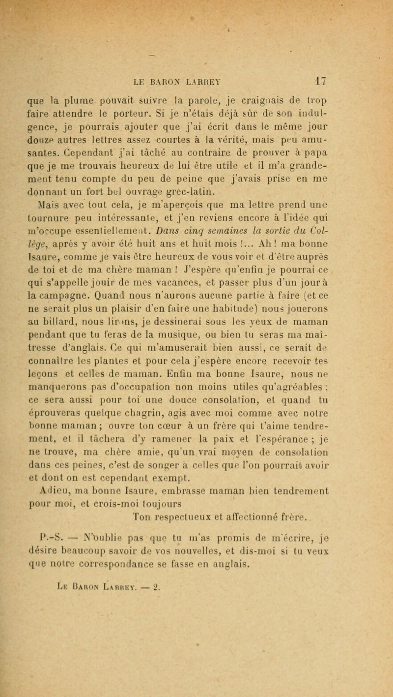 que la plume pouvait suivre la parole, je craignais de trop faire attendre le porteur. Si je n'étais déjà sur de son iudul- gencp, je pourrais ajouter que j'ai écrit dans le même jour douze autres lettres assez courtes à la vérité, mais pnu amu- santes. Cependant j'ai lâché au contraire de prouver à papa que je me trouvais heureux de lui être utile et il m'a grande- ment tenu compte du peu de peine que j'avais prise en me donnant un fort bel ouvrage grec-latin. Mais avec tout cela, je m'aperçois que ma lettre prend une tournure peu intéressante, et j'en reviens encore à l'idée qui m'occupe essentieliemeiit. Dans cinq semaines la sortie du Col- lège, après y avoir été huit ans et huit mois !... Ah ! ma bonne Isaure, comme je vais être heureux de vous voir et d'être auprès de toi et de ma chère maman ! J'espère qu'enfin je pourrai ce qui s'appelle jouir de mes vacances, et passer plus d'un jour à la campagne. Quand nous n'aurons aucune partie à faire (et ce ne serait plus un plaisir d'en faire une habitude) nous jouerons au billard, nous lir ms, je dessinerai sous les yeux de maman pendant que tu feras de la musique, ou bien tu seras ma maî- tresse d'anglais. Ce qui m'amuserait bien aussi, ce serait do connaître les plantes et pour cela j'espère encore recevoir tes leçons et celles de maman. Enfin ma bonne Isaure, nous ne manquerons pas d'occupation non moins utiles qu'agréables : ce sera aussi pour toi une douce consolation, et quand tu éprouveras quelque chagrin, agis avec moi comme avec notre bonne maman; ouvre ton cœur à un frère qui t'aime tendre- ment, et il lâchera d'y ramener la paix et l'espérance ; je ne trouve, ma chère amie, qu'un vrai moyen de consolation dans ces peines, c'est de songer à colles que l'on pourrait avoir et dont on est cependant exempt. Adieu, ma bonne Isaure, embrasse maman bien tendrement pour moi, et crois-moi toujours Ton respectueux et afTectiomié frère. J*-S. — N'Oublie pas que tu m'as promis de m'écrire, je désire beaucoup savoir de vos nouvelles, et dis-moi si tu veux que notre correspondance se fasse en anglais. Le IUhu.n L*iiiii;v. — 2.