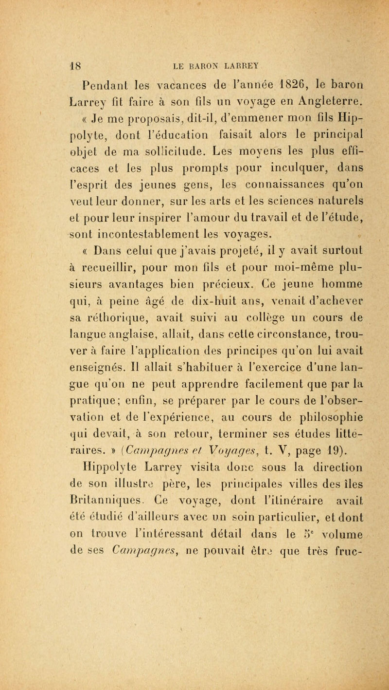 Pendant les vacances de l'année 1826, le baron Larrey fit faire à son fils un voyage en Angleterre. « Je me proposais, dit-il, d'emmener mon fils Hip- polyte, dont l'éducation faisait alors le principal objet de ma soUicilude. Les moyens les plus effi- caces et les plus prompts pour inculquer, dans l'esprit des jeunes gens, les connaissances qu'on veut leur donner, sur les arts et les sciences naturels et pour leur inspirer l'amour du travail et de l'étude, sont incontestablement les voyages. « Dans celui que j'avais projeté, il y avait surtout à recueillir, pour mon fils et pour moi-même plu- sieurs avantages bien précieux. Ce jeune homme qui, à peine âgé de dix-huit ans, venait d'achever sa réthorique, avait suivi au collège un cours de langue anglaise, allait, dans cette circonstance, trou- ver à faire l'application des principes qu'on lui avait enseignés. Il allait s'habituer à l'exercice d'une lan- gue qu'on ne peut apprendre facilement que par la pratique; enfin, se préparer par le cours de l'obser- vation et de l'expérience, au cours de philosophie qui devait, à son retour, terminer ses études litté- raires. » [Campagnes f'f Voyages, t. V, page 19). Hippolyte Larrey visita donc sous la direction de son illustre père, les principales villes des îles Britanniques. Ce voyage, dont l'itinéraire avait été étudié d'ailleurs avec un soin particulier, et dont on trouve l'intéressant détail dans le o' volume de ses Campagnes, ne pouvait être que très fruc-