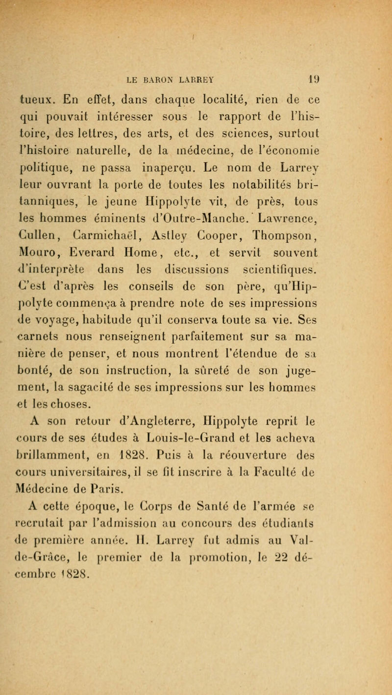 tueux. En effet, dans chaque localité, rien de ce qui pouvait intéresser sous le rapport de l'his- toire, des lettres, des arts, et des sciences, surtout l'histoire naturelle, de la médecine, de l'économie politique, ne passa inaperçu. Le nom de Larrey leur ouvrant la porte de toutes les notabilités bri- tanniques, le jeune Ilippolyte vit, de près, tous les hommes éminents d'Outre-Manche. Lawrence, Cullen, Carmichaël, Aslley Cooper, Thompson, Mouro, Everard Home, etc., et servit souvent d'interprète dans les discussions scientifiques. C'est d'après les conseils de son père, qu'Hip- polyte commença à prendre note de ses impressions de voyage, habitude qu'il conserva toute sa vie. Ses carnets nous renseignent parfaitement sur sa ma- nière de penser, et nous montrent l'étendue de sa bonté, de son instruction, la sûreté de son juge- ment, la sagacité de ses impressions sur les hommes et les choses. A son retour d'Angleterre, Ilippolyte reprit le cours de ses études à Louis-le-Grand et les acheva brillamment, en 1828. Puis à la réouverture des cours universitaires, il se fit inscrire à la Faculté de Médecine de Paris. A cette époque, le Corps de Santé de l'armée .«se recrutait par l'admission au concours des étudiants de première année. 11. Larrey lut admis au Val- (Ic-Gràce, le i)remier de la promotion, le 22 dé- cembre 1828.