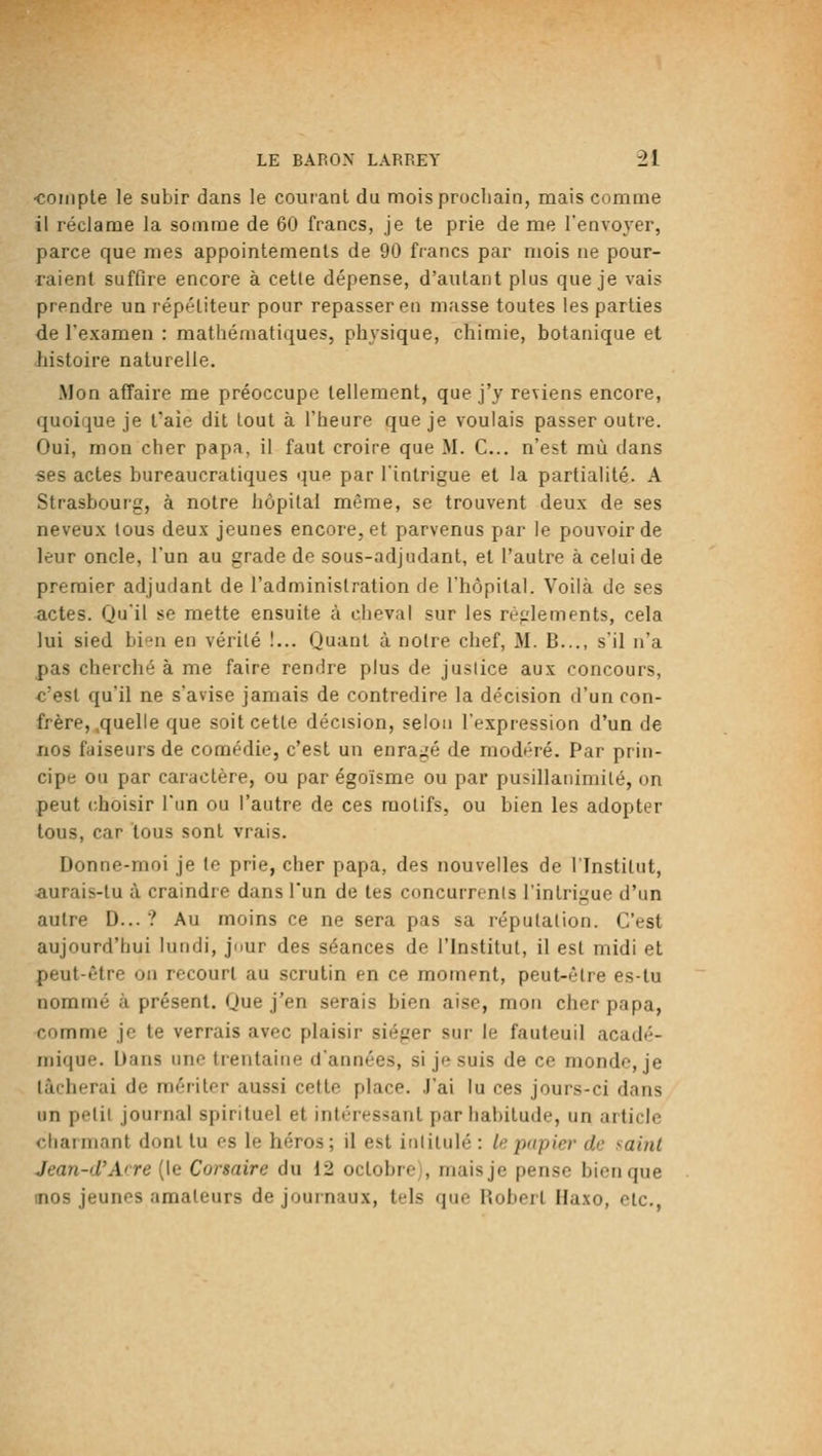 ■coiiiple le subir dans le courant du mois prochain, mais comme il réclame la somme de 60 francs, je te prie de me l'envoyer, parce que mes appointements de 90 francs par mois ne pour- raient suffire encore à cette dépense, d'autant plus que je vais prendre un répétiteur pour repasser en masse toutes les parties de l'examen : mathématiques, physique, chimie, botanique et histoire naturelle. Mon affaire me préoccupe tellement, que j'y reviens encore, quoique je t'aie dit tout à l'heure que je voulais passer outre. Oui, mon cher papa, il faut croire que M. C... n'est mù dans ses actes bureaucratiques que par l'intrigue et la partialité. A Strasbourg, à notre hôpital même, se trouvent deux de ses neveux tous deux jeunes encore, et parvenus par le pouvoir de leur oncle, l'un au grade de sous-adjudant, et l'autre à celui de premier adjudant de l'administration de l'hôpital. Voilà de ses actes. Qu'il se mette ensuite à cheval sur les règlements, cela lui sied hvn\ en vérité !... Quant à notre chef, M. B..., s'il n'a pas cherché à me faire rendre plus de jusiice aux concours, c'est qu'il ne s'avise jamais de contredire la décision d'un con- frère, .quelle que soit cette décision, seloii l'expression d'un de nos faiseurs de comédie, c'est un enragé de modéré. Par prin- cipe ou par caractère, ou par égoïsme ou par pusillanimité, on peut (choisir l'un ou l'autre de ces motifs, ou bien les adopter tous, car tous sont vrais. Donne-moi je le prie, cher papa, des nouvelles de l'Institut, aurais-tu à craindre dans l'un de tes concurrents l'intrigue d'un autre D... ? Au moins ce ne sera pas sa réputation. C'est aujourd'hui hindi, jour des séances de l'Institut, il est midi et peut-être on recourt au scrutin en ce moment, peut-être es-tu nommé à présent. Que j'en serais bien aise, mon cher papa, comme je te verrais avec plaisir siéger sur le fauteuil acadé- mique. Dans une trentaine d'années, si je suis de ce monde, je tâcherai de mériter aussi cette place. J'ai lu ces jours-ci dans un petit journal spirituel et intéressant par habitude, un article chai niant dont tu os le héros ; il est intitulé : A? papier de saint Jean-d'Arre (le Corsaire du 12 octobre), mais je pense bien que inos jeunes amateurs de journaux, tels que Robert Haxo, etc.,