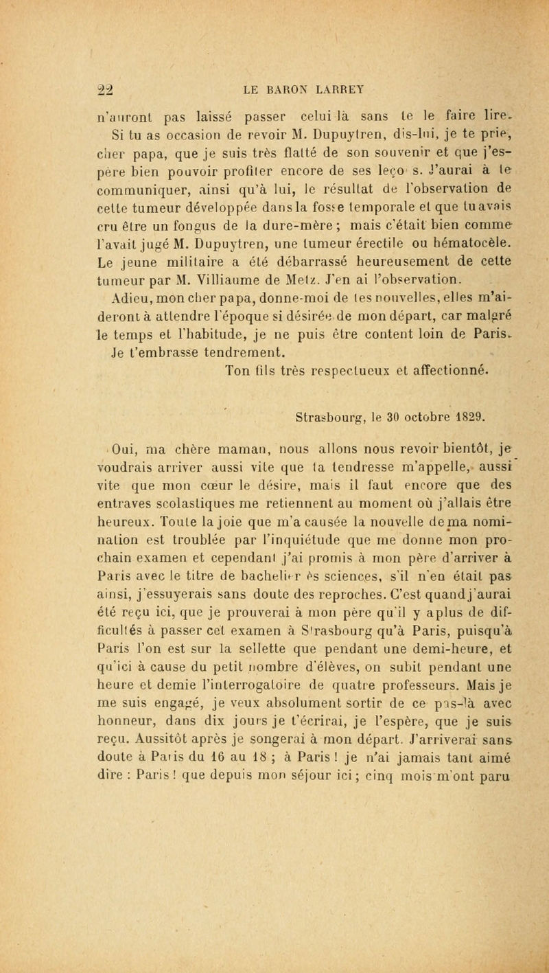 n'auront pas laissé passer celui là sans le le faire lire. Si tu as occasion de revoir M. Dupuyfren, dis-lui, je te prie, cher papa, que je suis très flatté de son souvenir et que j'es- père bien pouvoir profiler encore de ses leçc s. J'aurai à le communiquer, ainsi qu'à lui, le résultat de robservation de celte tumeur développée dansla fosee temporale et que luavais cru êlre un fongus de la dure-mère ; mais c'était bien comme- l'avait jugé M. Dupuytren, une tumeur érectile ou hématocèle. Le jeune militaire a été débarrassé heureusement de celte tumeur par M. Villiaume de Meiz. J'en ai l'observation. Adieu,moncher papa, donne-moi de les nouvelles, elles m'ai- deront à attendre l'époque si désirée de mon départ, car malgré le temps et l'habitude, je ne puis être content loin de Paris. Je t'embrasse tendrement. Ton t'ils très respectueux et affectionné- Strasbourg, le 30 octobre 1829. Oui, ma chère mamau, nous allons nous revoir bientôt, je voudrais arriver aussi vite que ta tendresse m'appelle, aussi vite que mon cœur le désire, mais il faut encore que des entraves scolastiques me retiennent au moment où j'allais être heureux. Toute la joie que m'a causée la nouvelle de ma nomi- nation est troublée par l'inquiétude que me donne mon pro- chain examen et cependani j'ai promis à mon père d'arriver à Paris avec le titre de bachelit r es sciences, s'il n'en était pas ainsi, j'essuyerais sans doute des reproches. C'est quandj'aurai été reçu ici, que je prouverai à mon père qu'il y aplus de dif- ficultés à passer cet examen à Strasbourg qu'à Paris, puisqu'à Paris l'on est sur la sellette que pendant une demi-heure, et qu'ici à cause du petit nombre d'élèves, on subit pendant une heure et demie l'interrogatoire de quatre professeurs. Mais je me suis engagé, je veux absolument sortir de ce pis-là avec honneur, dans dix jours je l'écrirai, je l'espère, que je suis reçu. Aussitôt après je songerai à mon départ. J'arriverai sans doute à Paris du 16 au 18 ; à Paris ! je n'ai jamais tant aimé dire : Paris ! que depuis mon séjour ici ; cinq mois m'ont paru