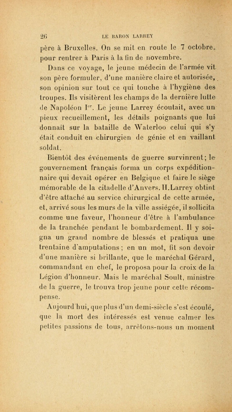 père à Bruxelles. On se mit en route le 7 octobre^ pour rentrer à Paris à la fin de novembre. Dans ce voyage, le jeune médecin de l'armée vit son père formuler, d'une manière claire et autorisée, son opinion sur tout ce qui touche à l'hygiène des troupes. Ils visitèrent les champs de la dernière lutte de Napoléon I. Le jeune Larrey écoutait, avec un pieux recueillement, les détails poignants que lui donnait sur la bataille de Waterloo celui qui s'y était conduit en chirurgien de génie et en vaillant soldat. Bientôt des événements de guerre survinrent; le gouvernement français forma un corps expédition- naire qui devait opérer en Belgique et faire le siège mémorable de la citadelle d'Anvers. 11.Larrey obtint d'être attaché au service chirurgical de cette armée, et, arrivé sous les murs de la ville assiégée, il sollicita comme une faveur, l'honneur d'être à l'ambulance de la tranchée pendant le bombardement. Il y soi- gna un grand nombre de blessés et pratiqua une trentaine d'amputations ; en un mot, fit son devoir d'une manière si brillante, que le maréchal Gérard, commandant en chef, le proposa pour la croix de la Légion d'honneur. Mais le maréchal Soult, ministre de la guerre, le trouva trop jeune pour cette récom- pense. Aujourd'hui, que plus d'un demi-siècle s'est écoulé^ que la mort des intéressés est venue calmer les petites passions de tous, arrêtons-nous un moment