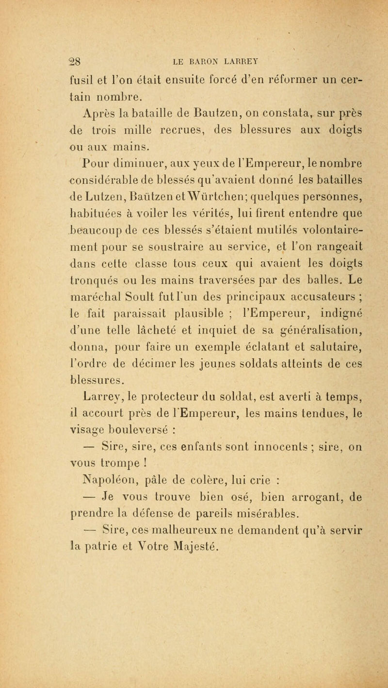 fusil et l'on était ensuite forcé d'en réformer un cer- tain nombre. Après la bataille de Baulzen, on constata, sur près de trois mille recrues, des blessures aux doigts ou aux mains. Pour diminuer, aux yeux de l'Empereur, le nombre considérable de blessés qu'avaient donné les batailles de Lutzen, Baûtzen et Wûrtchen; quelques personnes, habituées à voiler les vérités, lui firent entendre que beaucoup de ces blessés s'étaient mutilés volontaire- ment pour se soustraire au service, et l'on rangeait dans cette classe tous ceux qui avaient les doigts tronqués ou les mains traversées par des balles. Le maréchal Soult fut l'un des principaux accusateurs ; le fait paraissait plausible ; l'Empereur, indigné d'une telle lâcheté et inquiet de sa généralisation, ■donna, pour faire un exemple éclatant et salutaire, l'ordre de décimer les jeunes soldats atteints de ces blessures. Larrey, le protecteur du soldat, est averti à temps, il accourt près de l'Empereur, les mains tendues, le visage bouleversé : — Sire, sire, ces enfants sont innocents ; sire, on vous trompe ! Napoléon, pâle de colère, lui crie : — Je vous trouve bien osé, bien arrogant, de prendre la défense de pareils misérables. — Sire, ces malheureux ne demandent qu'à servir la patrie et Votre Majesté.
