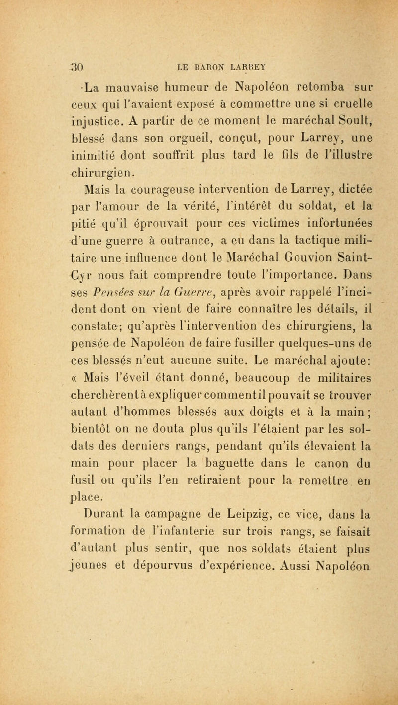 •La mauvaise humeur de Napoléon retomba sur ceux qui l'avaient exposé à commettre une si cruelle injustice. A partir de ce momenl le maréchal Soult, blessé dans son orgueil, conçut, pour Larrey, une inimitié dont souffrit plus tard le fils de l'illustre <:hirurgien. Mais la courageuse intervention de Larrey, dictée par l'amour de la vérité, l'intérêt du soldat, et la pitié qu'il éprouvait pour ces victimes infortunées d'une guerre à outrance, a eu dans la tactique mili- taire une influence dont le Maréchal Gouvion Saint- C}'r nous fait comprendre toute l'importance. Dans ses Pf'ii^ées sur la Guerre, après avoir rappelé l'inci- dent dont on vient de faire connaître les détails, il constate; qu'après l'intervention des chirurgiens, la pensée de Napoléon de faire fusiller quelques-uns de ces blessés n'eut aucune suite. Le maréchal ajoute: (( Mais l'éveil étant donné, beaucoup de militaires cherchèrent à expliquer commentil pouvait se trouver autant d'hommes blessés aux doigts et à la main ; bientôt on ne douta plus qu'ils l'étaient par les sol- dats des derniers rangs, pendant qu'ils élevaient la main pour placer la baguette dans le canon du fusil ou qu'ils l'en retiraient pour la remettre en place. Durant la campagne de Leipzig, ce vice, dans la formation de l'infanterie sur trois rangs, se faisait d'autant plus sentir, que nos soldats étaient plus jeunes et dépourvus d'expérience. Aussi Napoléon