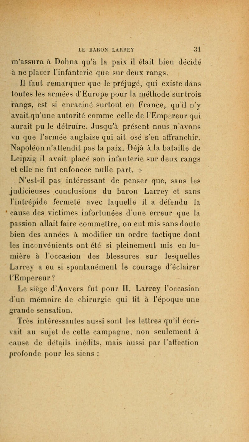 m'assura à Dohna qu'à la paix il était bien décidé à ne placer l'infanterie que sur deux rangs. Il faut remarquer que le préjugé, qui existe dans toutes les armées d'Europe pour la méthode sur trois rangs, est si enraciné surtout en France, qu'il n'y avait qu'une autorité comme celle de l'Empereur qui aurait pu le détruire. Jusqu'à présent nous n'avons vu que l'armée anglaise qui ait osé s'en affranchir. Napoléon n'attendit pas la paix. Déjà à la bataille de Leipzig il avait placé son infanterie sur deux rangs et elle ne fut enfoncée nulle part. » N'est-il pas intéressant de penser que, sans les judicieuses conclusions du baron Larrey et sans l'intrépide fermeté avec laquelle il a défendu la ' cause des victimes infortunées d'une erreur que la passion allait faire commettre, on eut mis sans doute bien des années à modifier un ordre tactique dont les inconvénients ont été si pleinement mis en lu- mière à l'occasion des blessures sur lesquelles Larrey a eu si spontanément le courage d'éclairer l'Empereur? Le siège d'Anvers fut pour IL Larrey l'occasion d'un mémoire de chirurgie qui lit à l'époque une grande sensation. Très intéressantes aussi sont les lettres qu'il écri- vait au sujet de cette campagne, non seulement à <:ause de détails inédits, mais aussi {>ar l'affection profonde pour les siens :