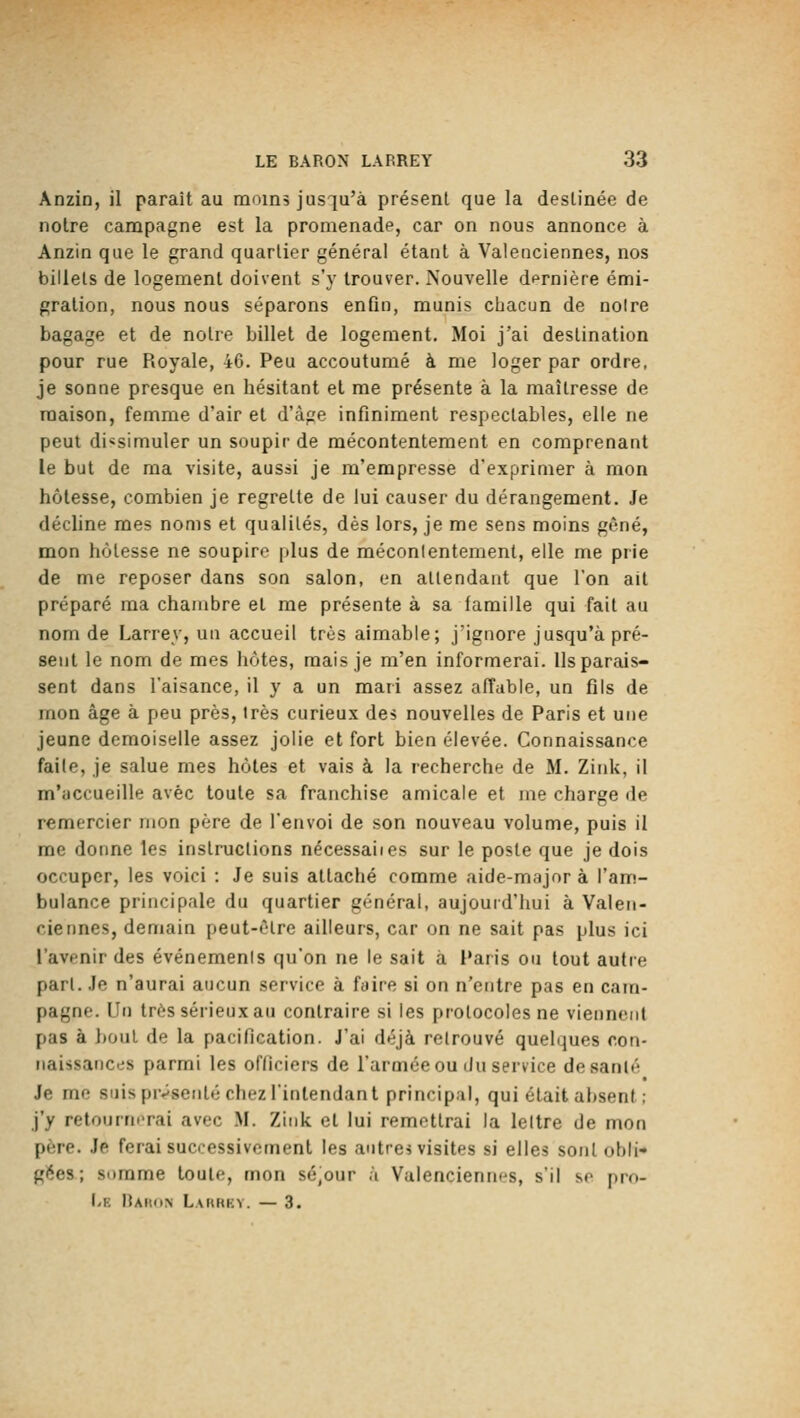 Anzin, il paraît au raoïns jusqu'à présent que la destinée de notre campagne est la promenade, car on nous annonce à Anzin que le grand quartier général étant à Valenciennes, nos billets de logement doivent s'y trouver. Nouvelle dernière émi- gration, nous nous séparons enfin, munis chacun de notre bagage et de notre billet de logement. Moi j'ai destination pour rue Royale, 46. Peu accoutumé à me loger par ordre, je sonne presque en hésitant et me présente à la maîtresse de maison, femme d'air et d'âge infiniment respectables, elle ne peut dissimuler un soupir de mécontentement en comprenant le but de ma visite, aussi je m'empresse d'exprimer à mon hôtesse, combien je regrette de lui causer du dérangement. Je décline mes noms et qualités, dès lors, je me sens moins gêné, mon hôtesse ne soupire jilus de mécontentement, elle me prie de me reposer dans son salon, en attendant que l'on ait préparé ma chambre et me présente à sa famille qui fait au nom de Larrey, un accueil très aimable; j'ignore jusqu'à pré- sent le nom de mes hôtes, mais je m'en informerai. Ils parais- sent dans l'aisance, il y a un mari assez affable, un fils de mon âge à peu près, 1res curieux des nouvelles de Paris et une jeune demoiselle assez jolie et fort bien élevée. Connaissance faile, je salue mes hôtes et vais à la recherche de M. Zink, il m'accueille avec toute sa franchise amicale et me charge de remercier mon père de l'envoi de son nouveau volume, puis il me donne les instructions nécessaiies sur le poste que je dois occuper, les voici : Je suis attaché comme aide-major à l'am- bulance principale du quartier général, aujourd'hui à Valen- ciennes, demain peut-être ailleurs, car on ne sait pas plus ici l'avenir des événements qu'on ne le sait à l'aris ou tout autre pari. Je n'aurai aucun service à faire si on n'entre pas en cam- pagne. Un très sérieux au contraire si les protocoles ne viennent pas à bout de la pacification. J'ai déjà retrouvé quelques o.on- iiaissatici,'s parmi les officiers de l'armée ou du service desanlé Je me suis présenté chez l'intendant principal, qui était absent ; j'y retournerai avec M. Zink et lui remettrai la lettre de mon père. Je ferai successivement les autres visites si elles sont obli- gées; somme toute, mon sé,our à Valenciennes, s'il se pro- I.K lUiKiN Laurkv. — 3.
