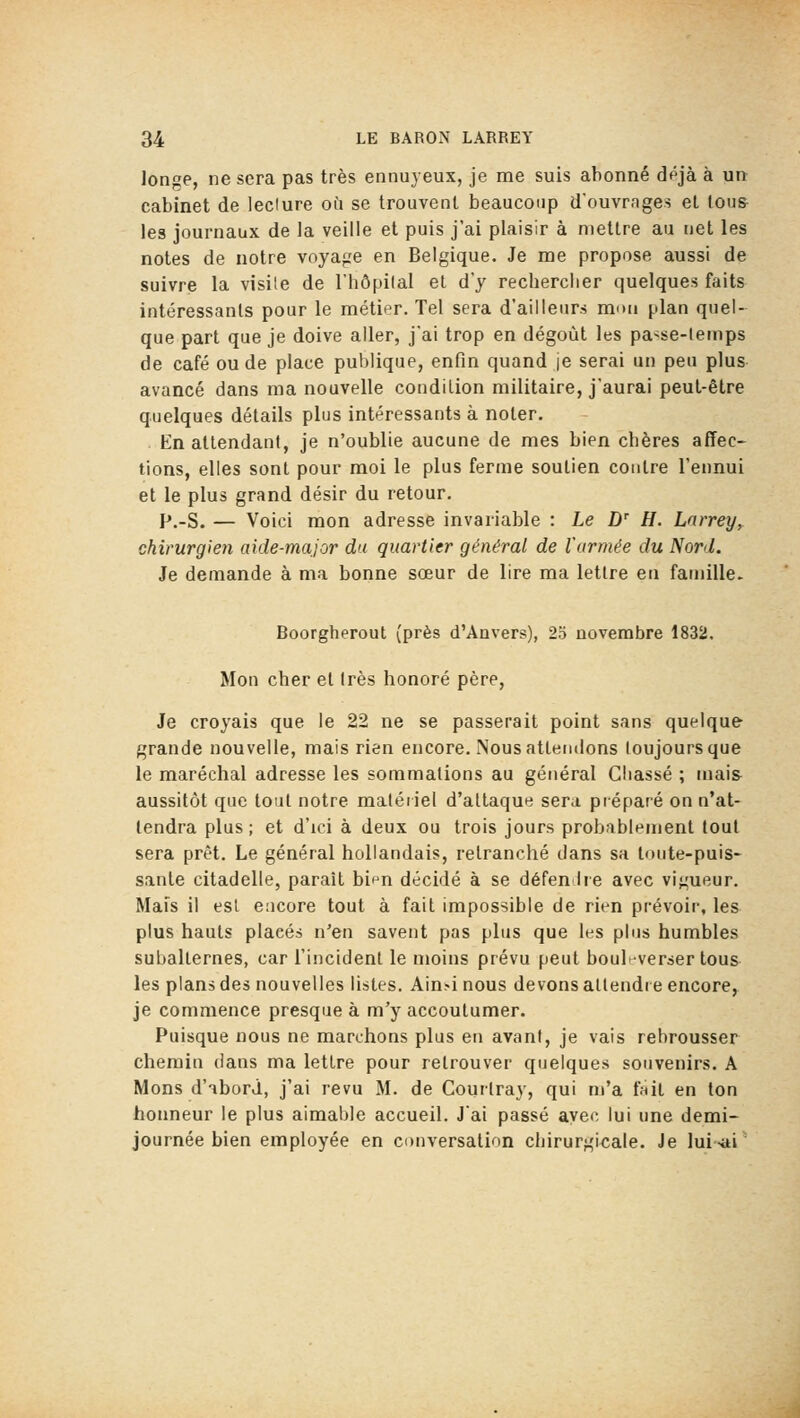 longe, ne sera pas très ennuyeux, je me suis abonné dpjà à un cabinet de leclure où se trouvent beaucoup d'ouvrages et tous- les journaux de la veille et puis j'ai plaisir à mettre au net les notes de notre voyage en Belgique. Je me propose aussi de suivre la visile de l'hôpital et d'y recherclier quelques faits intéressants pour le métier. Tel sera d'ailleurs mon plan quel- que part que je doive aller, j'ai trop en dégoût les passe-lemps de café ou de place publique, enfin quand je serai un peu plus avancé dans ma nouvelle condition militaire, j'aurai peut-être quelques détails plus intéressants à noter. En attendant, je n'oublie aucune de mes bien obères affec- tions, elles sont pour moi le plus ferme soutien contre l'ennui et le plus grand désir du retour. p.-S. — Voici mon adresse invariable : Le Z) H. Larrey^ chirurgien aide-major du quartier général de l'armée du Nord. Je demande à ma bonne sœur de lire ma lettre en famille. Boorgherout (près d'Anvers), 23 novembre 1832, Mon cher el 1res honoré père, Je croyais que le 22 ne se passerait point sans quelque grande nouvelle, mais rien encore. Nous attendons toujours que le maréchal adresse les sommations au général Chassé ; mai& aussitôt que tout notre matériel d'allaqun sera préparé on n'at- tendra plus; et d'ici à deux ou trois jours probablement tout sera prêt. Le général hollandais, retranché dans sa toute-puis- sante citadelle, parait bi^n décidé à se défen Ire avec vigueur. Mais il est encore tout à fait impossible de rien prévoir, les plus hauts placés n'en savent pas plus que les plus humbles subalternes, car l'incident le moins prévu peut boul-verser tous les plans des nouvelles listes. A'mA nous devons attendre encore, je commence presque à m'y accoutumer. Puisque nous ne marchons plus en avant, je vais rebrousser chemin dans ma lettre pour retrouver quelques souvenirs. A Mons d'abord, j'ai revu M. de Courtray, qui m'a fnil en ton honneur le plus aimable accueil. J'ai passé avec lui une demi- journée bien employée en conversation chirurgicale. Je lui-ai