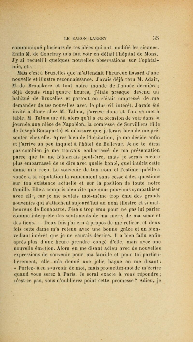 communiqué plusieurs de les idées qui ont modifié les sienne?. Enfin M. de Courtray m'a fait voir en détail l'hôpital de Mons. J'y ai recueilli quelques nouvelles observations sur l'ophtal- mie, etc. Mais c'est à Bruxelles que m'altendait l'heureux hasard d'une nouvelle et illustre reconnaissance. J'avais déjà revu M. Adair, M. de Brouckère et tout notre monde de l'année dernière; déjà depuis vingt quatre heures, j'étais presque devenu un habitué de Bruxelles et partout on s'élait empressé de me demander de tes nouvelles avec le plus vif inlérèl. J'avais été invité à diner chez M. Talma, j'arrive donc et l'on se meta table. M. Talma me dit alors qu'il a eu occasion de voir dans la journée une nièce de Napoléon, la comtesse de Survilliers (fille de Joseph Bonaparte) et m'assure que je ferais bien de me pré- senter chez elle. Après bien de l'hésitation, je me décide enfin et j'arrive un peu inquiet à l'hôtel de Bellevue. Je ne te dirai pas combien je me trouvais embarrassé de ma présentation parce que tu me blâiuerais peut-être, mais je serais encore plus embarrassé de le dire avec quelle bonté, quel intérêt cette dame m'a reçu. Le souvenir de ton nom et l'estime qu'elle a vouée à ta réputation la ramenaient sans cesse à des questions sur ton existence actuelle et sur la position de toute notre famille. Elle a compris bien vite que nous pouvions sympathiser avec ell°, car je me sentais moi-même trop ému des grands souvenirs qui s'attachent aujourd'hui au nom illustre et si mal- heureux de Bonaparte. J'éiais trop ému pour ne pas lui parler comme interprète des sentiments de ma mère, de ma sœur et dea liens. — Deux fois j'ai cru à propos de me retirer, et deux fois cette dame m'a retenu avec une bonne grâce et un bien- vedlanl intérêt que je ne saurais décrire. Il a bien fallu enfin après plus d'une heure prendre confié d'elle, mais avec une nouvelle émilion. Alors en me disant adieu avec de nouvelles expressions de souvenir pour ma famille et pour toi particu- lièrement, elle m'a donné une jolie bague en me disant : •' Portez-làen s'uvenir de moi, mais promettez-moi de m'écrire quand vous serez à Paris. Je serai exacte à vous répondre; n'est-ce pas, vous n'oublierez point celte promesse? Adieu, je