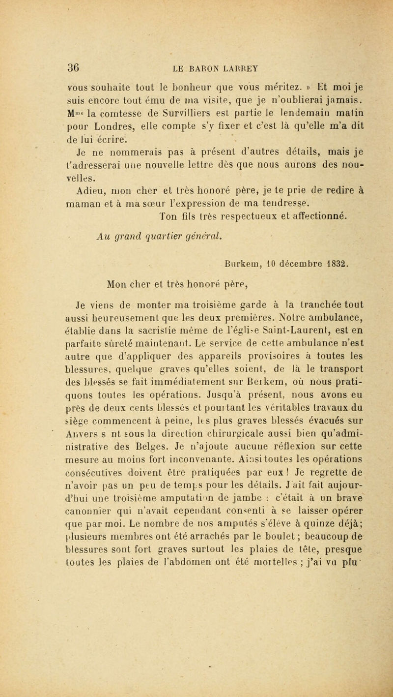 VOUS souhaite tout le bonheur que vous méritez. » l£t moi je suis encore tout ému de ma visite, que je n'oublierai jamais. M= la comtesse de Survilliers est partie le lendemain malin pour Londres, elle compte s'y fixer et c'est là qu'elle m'a dit de lui écrire. Je ne nommerais pas à présent d'autres détails, mais je l'adresserai une nouvelle lettre dès que nous aurons des nou- velles. Adieu, mon cher et très honoré père, je te prie de redire à maman et à ma sœur l'expression de ma tendresse. Ton fils (rès respectueux et affectionné. Au grand quartier général. Biirkem, 10 décembre 1832. Mon cher et très honoré père, Je viens de monter ma troisième garde à la tranchée tout aussi heureusement que les deux premières. Notre ambulance, établie dans la sacrislie même de l'église Saint-Laurent, est en parfaite sûreté maintenant. Le service de cette ambulance n'est autre que d'appliquer des appareils provisoires à toutes les blessures, quelque graves qu'elles soient, de là le transport des blfssés se fait immédiatement sur Beikem, où nous prati- quons toutes les opérations. Jusqu'à présent, nous avons eu près de deux cents blessés et pourtant les véritables travaux du ïiège commencent à peine, les plus graves blessés évacués sur Anvers s nt sous la direction chirurgicale aussi bien qu'admi- nistrative des Belges. Je n'ajoute aucune réflexion sur cette mesure au moins fort inconvenante. Ainsi toutes les opérations consécutives doivent être pratiquées par eux ! Je regrette de n'avoir pas un peu de temps pour les détails. J ait fait aujour- d'hui une troisième amputati m de jambe : c'était à un brave canonnier qui n'avait cependant con^^enti à se laisser opérer que par moi. Le nombre de nos amputés s'élève à quinze déjà; plusieurs membres ont été arrachés par le boulet ; beaucoup de blessures sont fort graves surtout les plaies de tête, presque toutes les plaies de l'abdomen ont été moi telles ; j'ai vu plu