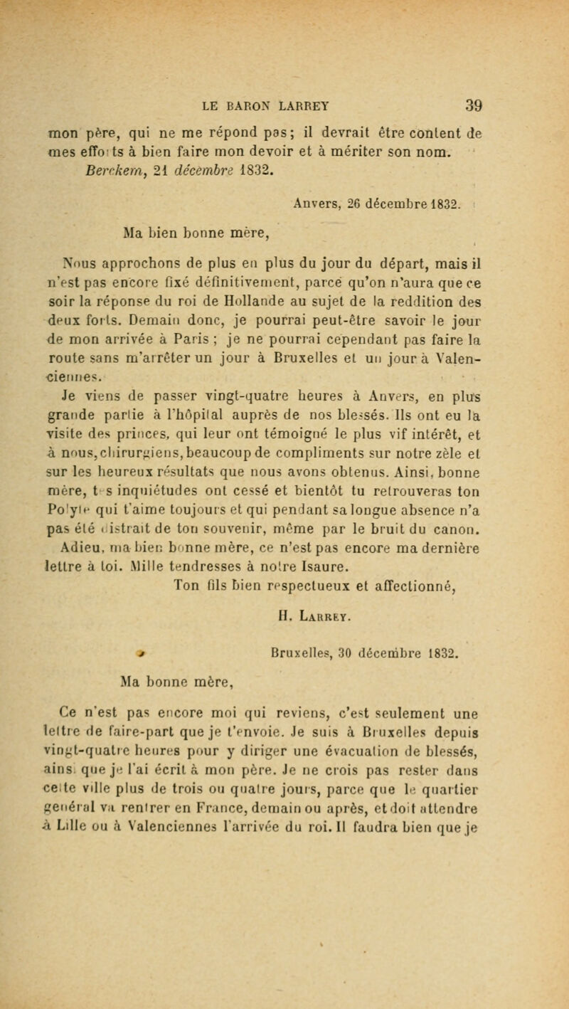 mon pftre, qui ne me répond pas; il devrait être content de mes efTots à bien faire mon devoir et à mériter son nom. Berc.kem, 21 décembre 1832. Anvers, 26 décembre 1832. Ma bien bonne mère, Nous approchons de plus en plus du jour du départ, mais il n'est pas encore fixé définitivement, parce qu'on n'aura que ce soir la réponse du roi de Hollande au sujet de la reddition des deux forts. Demain donc, je pourrai peut-être savoir le jour de mon arrivée à Paris ; je ne pourrai cependant pas faire la route sans m'airêterun jour à Bruxelles et un jour à Valen- ciennes. Je viens de passer vingt-quatre heures à Anvers, en plus grande partie à l'hôpilal auprès de nos blessés. Ils ont eu la visite des princes, qui leur ont témoigné le plus vif intérêt, et à nnuSjCliirur^iens, beaucoup de compliments sur notre zèle et sur les heureux résultats que nous avons obtenus. Ainsi, bonne mère, t- s inquiétudes ont cessé et bientôt tu retrouveras ton Polyit* qui t'aime toujours et qui pendant sa longue absence n'a pas été (àstrait de ton souvenir, même par le bruit du canon. Adieu, mabiet: b'inne mère, ce n'est pas encore ma dernière lettre à toi. Mille tendresses à notre Isaure. Ton fils bien respectueux et affectionné, H. Larrky. » Bruxelles, 30 décembre 1832, Ma bonne mère, Ce n'est pas encore moi qui reviens, c'est seulement une lettre de faire-part que je l'envoie. Je suis à Bruxelles depuis vin{;;t-quatre heures pour y diriger une évacuation de blessés, ains. que ji; l'ai écrit à mon père. Je ne crois pas rester dans ce;te ville plus de trois ou qiialre jours, parce que h; quartier générai Vil rentrer en Fr.ince, demain ou après, et doit attendre à Lille ou à Valenciennes l'arrivée du roi. Il faudra bien que je