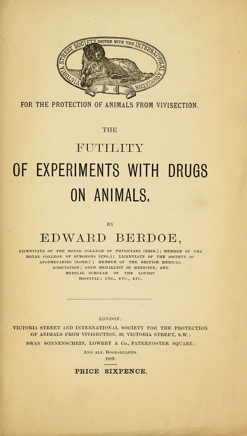 FOR THE PROTECTION OF ANIMALS FROM VIVISECTION. THE FUTILITY OF EXPERIMENTS WITH DRUGS ON ANIMALS. BY EDWAED BEEDOE, LICENTIATE OF THE ROYAL COLLEGE OF PHYSICIANS (EDIN.) ; MEMBER OF THE BOYAL COLLEGE OF SURGEONS (ENG.) ; LICENTIATE OF THE SOCIETY OF APOTHECARIES (LOND.) ; MEMBER OF THE BRITISH MEDICAL ASSOCIATION ; GOLD MEDALLIST IN MEDICINE, AND MEDICAL SCHOLAR OF THE LONDON HOSPITAL; ETC., ETC., ETC. LONDOX: VICTORIA STREET AND INTERNATIONAL SOCIETY FOR THE PROTECTION OF ANIMALS FROM VIVISECTION, 20, VICTORIA STREET, S.W. ; SWAN SONNENSCHEIN, LOWREY & Co., PATERNOSTER SQUARE ; And ALL Booksellers. 1889. PRICE SIXPENCE.