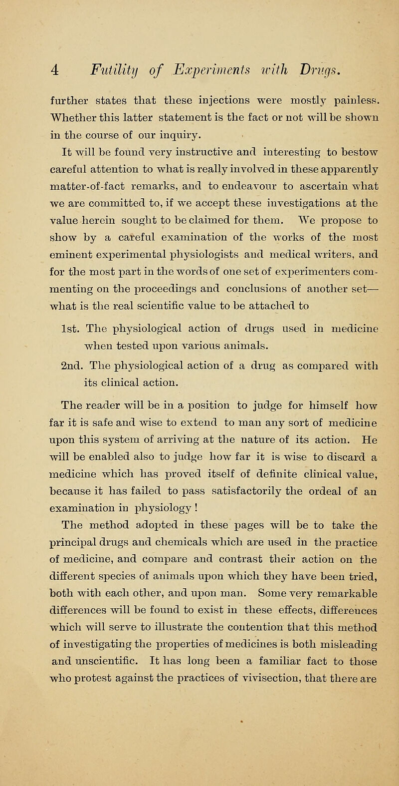 further states that these injections were mostly painless. Whether this latter statement is the fact or not will be shown in the course of our inquiry. It will be found very instructive and interesting to bestow careful attention to what is really involved in these apparently matter-of-fact remarks, and to endeavour to ascertain what we are committed to, if we accept these investigations at the value herein sought to be claimed for them. We propose to show by a careful examination of the works of the most eminent experimental physiologists and medical writers, and for the most part in the words of one set of experimenters com- menting on the proceedings and conclusions of another set— what is the real scientific value to be attached to 1st. The physiological action of drugs used in medicine when tested upon various animals. 2nd. The physiological action of a drug as compared with its clinical action. The reader will be in a position to judge for himself how far it is safe and wise to extend to man any sort of medicine upon this system of arriving at the nature of its action. He will be enabled also to judge how far it is wise to discard a medicine which has jproved itself of definite clinical value, because it has failed to pass satisfactorily the ordeal of an examination in physiology ! The method adopted in these j)ages will be to take the principal drugs and chemicals which are used in the practice of medicine, and compare and contrast their action on the different species of animals upon which they have been tried, both with each other, and upon man. Some very remarkable differences will be found to exist in these effects, differences which will serve to illustrate the contention that this method of investigating the properties of medicines is both misleading and unscientific. It has long been a familiar fact to those who protest against the practices of vivisection, that there are