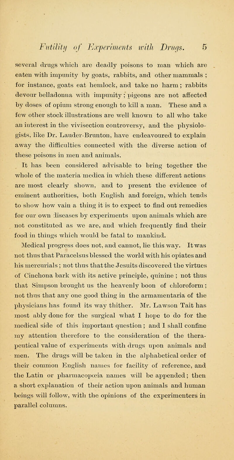 several drugs Avliicli are deadly poisons to man •which are eaten with impunity by goats, rabbits, and other mammals ; for instance, goats eat hemlock, and take no harm; rabbits devour belladonna with impunity; pigeons are not affected by doses of opium strong enough to kill a man. These and a few other stock illustrations are well known to all who take an interest in the vivisection controversy, and the physiolo- gists, like Dr. Lauder-Brunton, have endeavoured to explain away the difficulties connected with the diverse action of these poisons in men and animals. It has been considered advisable to bring together the whole of the materia medica in which these different actions are most clearly shown, and to present the evidence of eminent authorities, both English and foreign, which tends to show how vain a thing it is to expect to find out remedies for our own :Iiseases by experiments upon animals which are not coustibuted as we are, and which frequently find their food in things which would be fatal to mankind. Medical progress does not, and cannot, lie this way. It was not thus that Paracelsus blessed the world with his opiates and his mercurials; not thus that the Jesuits discovered the virtues of Cinchona bark with its active i^rinciple, quinine ; not thus that Sim^json brought us the heavenly boon of chloroform; not thus that any one good thing in the armamentaria of the physicians has found its way thither. Mr. Lawson Tait has most ably done for the surgical what I hope to do for the medical side of this important question ; and 1 shall confine ixiy attention therefore to the consideration of the thera- peutical value of experiments with drugs upon animals and men. The drugs will be taken in the alphabetical order of their common English names for facility of reference, and the Latin or pharmacoiJceia names will be appended; then a short explanation of their action upon animals and human beings will follow, with the ox^inions of the experimenters in parallel columns.