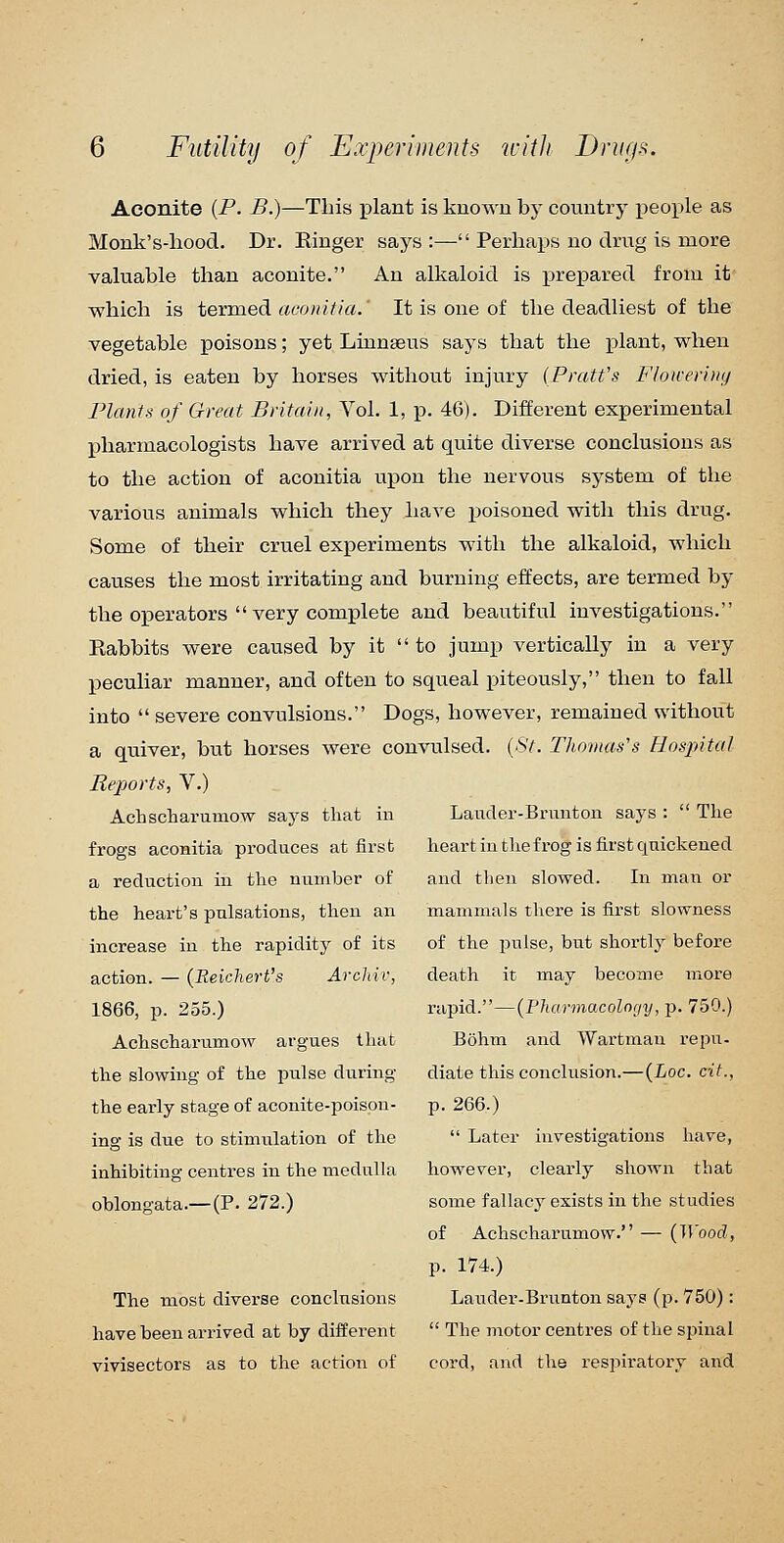 Aconite {P. B.)—This plant is known by country j)eople as Monk's-hood. Dr. Ringer says :— Perhaps no drug is more valuable than aconite. An alkaloid is prepared from it which is termed aconiiia.' It is one of the deadliest of the vegetable poisons; yet Linnaeus says that the plant, when dried, is eaten by horses without injury {Pratt's Floiverhnj Plants of Great Britain, Vol. 1, p. 46). Different experimental pharmacologists have arrived at quite diverse conclusions as to the action of aconitia upon the nervous system of the various animals which they have x^oisoned with this drug. Some of their cruel experiments with the alkaloid, which causes the most irritating and burning effects, are termed by the operators  very complete and beautiful investigations. Rabbits were caused by it  to jump vertically in a very peculiar manner, and often to squeal piteously, then to fall into  severe convulsions. Dogs, however, remained without a quiver, but horses were convulsed. {St. Thomas's Hospital Reports, V.) Achscharumow says that in frogs aconitia produces at first a reduction in the number of the heart's pulsations, then an increase in the rapidity of its action. — {Reichert's Arcldv, 1866, p. 255.) Achscharumow argues that the slowing of the pulse during the early stage of aconite-poison- ing is due to stimulation of the inhibiting centres in the medulla oblongata.—(P. 272.) The most diverse conclusions have been arrived at by different vivisectors as to the action of Lauder-Brunton says :  The heart in the frog is first quickened and then slowed. In man or mammals there is first slowness of the pulse, but shortly before death it may become more rapid.—{Pharmacolnrjy, p. 750.) Bohm and Wartman repu. diate this conclusion.— {Loc. cit., p. 266.)  Later investigations have, however, clearly shown that some fallacy exists in the studies of Achscharumow. — (Wood, p. 174.) Lander-Bx'unton says (p. 750):  The motor centres of the spinal cord, and the respiratory and