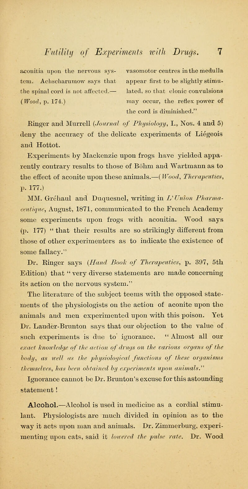 aconitia upon the nei'roas sya- vasomotor centres in the medulla torn. Achscharumow says that appear first to be slightly stimu- the spinal cord is not affected.— lated, so that clonic convulsions (Wood, p. 174.) iiiay occur, the reflex power of the cord is diminished. Rmger and Murrell (JoiiriiaJ of Phi/sioloi/t/, I., Nos. 4 and 5) deny the accuracy of the delicate experiments of Liegeois and Hottot. Experiments by Mackenzie upon frogs have yielded appa- rently contrary results to those of Bohm and Wartmann as to the effect of aconite upon these animals.—(Wood, Therapeutics, p. 177.) MM. Grehaul and Duquesnel, writing in U Union Pharma- eeutiqne, August, 1871, communicated to the French Academy some experiments upon frogs with aconitia. Wood says (p. 177)  that their results are so strikingly different from those of other experimenters as to indicate the existence of some fallacy. Dr. Ringer says {Hand Book of Therapeutics, p. 397, 5th Edition) that  very diverse statements are made concerning its action on the nervous system. The literature of the subject teems with the opjoosed state- ments of the physiologists on the action of aconite upon the animals and men experimented upon with this poison. Yet Dr. Lauder-Brunton says that our objection to the value of such experiments is due to ignorance.  Almost all our eii-act knou-Jedije of the action ofdru/js on the various orf/ans of the liodtj, as well as the jjhi/siolot/ical functions of these ori/anisins themselves, has hceii ohtained by experiments upon animals.'' Ignorance cannot be Dr. Brunton's excuse for this astounding statement! Alcohol.—Alcohol is used in medicine as a cordial stimu- lant. Physiologists are much divided in opinion as to the way it acts upon man and animals. Dr. Zimmerburg, experi- menting upon cats, said it loirered the ^>m/.s<' rate. Dr. Wood