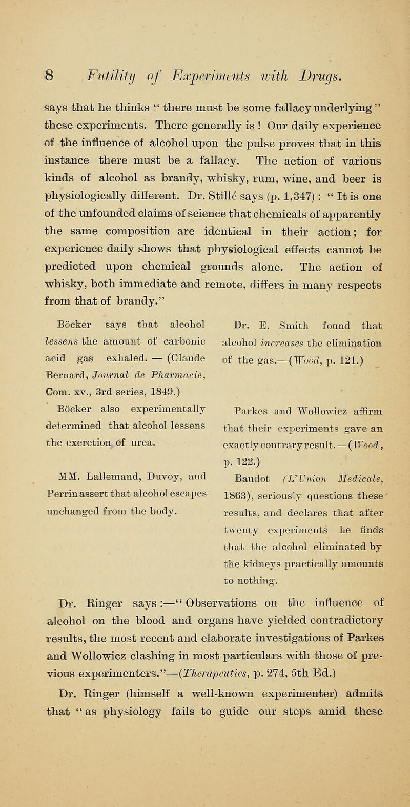 says that he thinks  there must be some fallacy underlying  these experiments. There generally is ! Our daily experience of the influence of alcohol upon the pulse proves that in this instance there must be a fallacy. The action of various kinds of alcohol as brandy, whisky, rum, wine, and beer is physiologically different. Dr. Stille says (p. 1,347) :  It is one of the unfounded claims of science that chemicals of apparently the same composition are identical in their action; for experience daily shows that physiological effects cannot be predicted upon chemical grounds alone. The action of whisky, both immediate and remote, differs in many respects from that of brandy. Bocker says that alcohol lessens the atnotiiit of carbonic acid gas exhaled. — (Claude Bernard, Journal de Pharmacie, Com. XV., 3rd series, 1849.) BOcker also experimentally determined that alcohol lessens the excretion of urea. MM. Lallemand, Duvoy, and Perrin assert that alcohol escapes unchanged from the body. Dr. E. Smith found that alcohol increases the elimination of the gas.—(irV.f?, p. 121.) Parkes and WolloAvicz affirm that their experiments gave an exactly contrary result.—{Wond, p. 122.) Baudot fL'Union Medicale, 1863), seriously questions these' results, and declares that after twenty experiments he finds that the alcohol elinrinated by the kidneys practically amounts to nothing. Dr. Ringer says:— Observations on the influence of alcohol on the blood and organs have yielded contradictory results, the most recent and elaborate investigations of Parkes and Wollowicz clashing in most particulars with those of pre- vious experimenters.—(Therapeuties, p. 274, 5th Ed.) Dr. Ringer (himself a well-known experimenter) admits that as physiology fails to guide our steps amid these