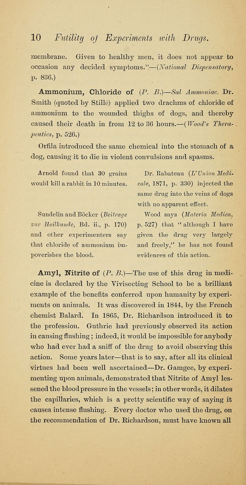 membrane. Given to healthy men, it does not ajDi^ear to occasion any decided symptoms.—(National Dispensatory, p. 836.) Ammonium, Chloride of (P. B.)—Sal Ammoniac. Dr. Smith (quoted by Stille) apphed two drachms of chloride of ammonium to the wounded thighs of dogs, and thereby caused their death in from 12 to 36 hours.—-(TFoofZ's Thera- peuties, p. 526.) Orfila introduced the same chemical into the stomach of a dog, causing it to die in violent convulsions and spasms. Arnold found that 30 grains Dr. Rabateau {L' Union Medi- would kill a rabbit in 10 minutes. cale, 1871, p. 330) injected tbe same drug into the veins of dogs with no ajDparent effect. Sundelin andBocker (BeWra£/e Wood says (Materia Medica, zur HeilTcuiide, Bd. ii., p. 170) p. 527) that  although I have and other experimenters say given the drug very largely that chloride of ammonium im- and freely, he has not found poverishes the blood. evidences of this action. Amyl, Nitrite of (P. B.)—The use of this drug in medi- cine is declared by the Vivisecting School to be a brilliant example of the benefits conferred upon humanity by experi- ments on animals. It was discovered in 1844, by the French chemist Balard. In 1865, Dr. Richardson introduced it to the profession. Guthrie had previously observed its action in causing flushing; indeed, it would be impossible for anybody who had ever had a sniff of the drug to avoid observing this action. Some years later—that is to say, after all its clinical virtues had been well ascertaiaed—Dr. Gamgee, by experi- menting upon animals, demonstrated that Nitrite of Amyl les- sened the blood pressure in the vessels; in other words, it dilates the capillaries, which is a pretty scientific way of saying it causes intense flushing. Every doctor who used the drug, on the recommendation of Dr. Richardson, must have known all