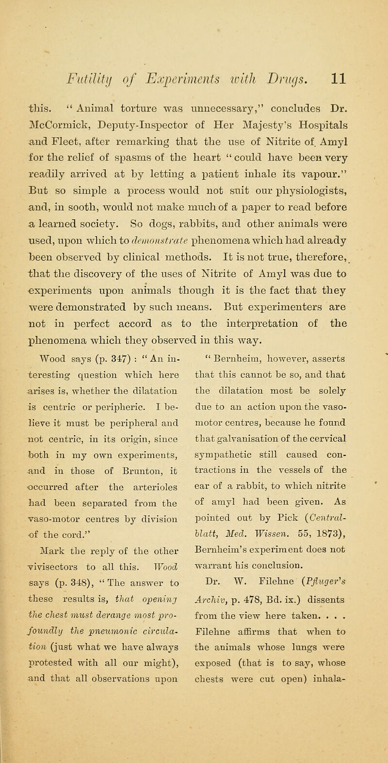 this.  Animal torture was unnecessary, concludes Dr. McCormiclv, Deputy-Inspector of Her Majesty's Hosioitals and Fleet, after remarking that the use of Nitrite of Amyl for the relief of spasms of the heart could have been very readily arrived at by letting a patient inhale its vapour. But so simple a process would not suit our physiologists, and, in sooth, would not make much of a paper to read before -a learned society. So dogs, rabbits, and other animals were used, upon which to demonstrate phenonaena which had already been observed by clinical methods. It is not true, therefore, that the discovery of the uses of Nitrite of Amyl was due to ■experiments upon animals though it is the fact that they were demonstrated by such means. But experimenters are not in perfect accord as to the interpretation of the phenomena which they observed in this way. Wood says (p. 347) :  An iu-  Bernheira, however, asserts teresting question which here that this cannot be so, and that -arises is, whether the dilatation is centric or periiDheric. I be- lieve it must be peripheral and not centric, iu its origin, since both in my own experiments, and in those of Brunton, it occurred after the arterioles had been separated from the vaso-motor centres by division ■of the cord. Mark the reply of the other vivisectors to all this. Wood says (p. 348), The answer to these results is, that opening the chest must derange most pro- foundhj the pneumonic circula- tion (just what we have always protested with all our might), and that all observations upon the dilatation most be solely due to an action upon the vaso- motor centres, because he found that galvanisation of the cervical symiDathetic still caused con- tractions iu the vessels of the ear of a rabbit, to which nitrite of amyl had been given. As pointed out by Pick (Central- hlatt, Med. Wissen. 55, 1873), Bernheim's experiment does not warrant his conclusion. Dr. W. Filehne (Pfiuger's Archiv, p. 478, Bd. ix.) dissents from the view here taken. . . . Filehne afSrms that when to the animals whose lungs were exposed (that is to say, whose chests were cut open) inhala-