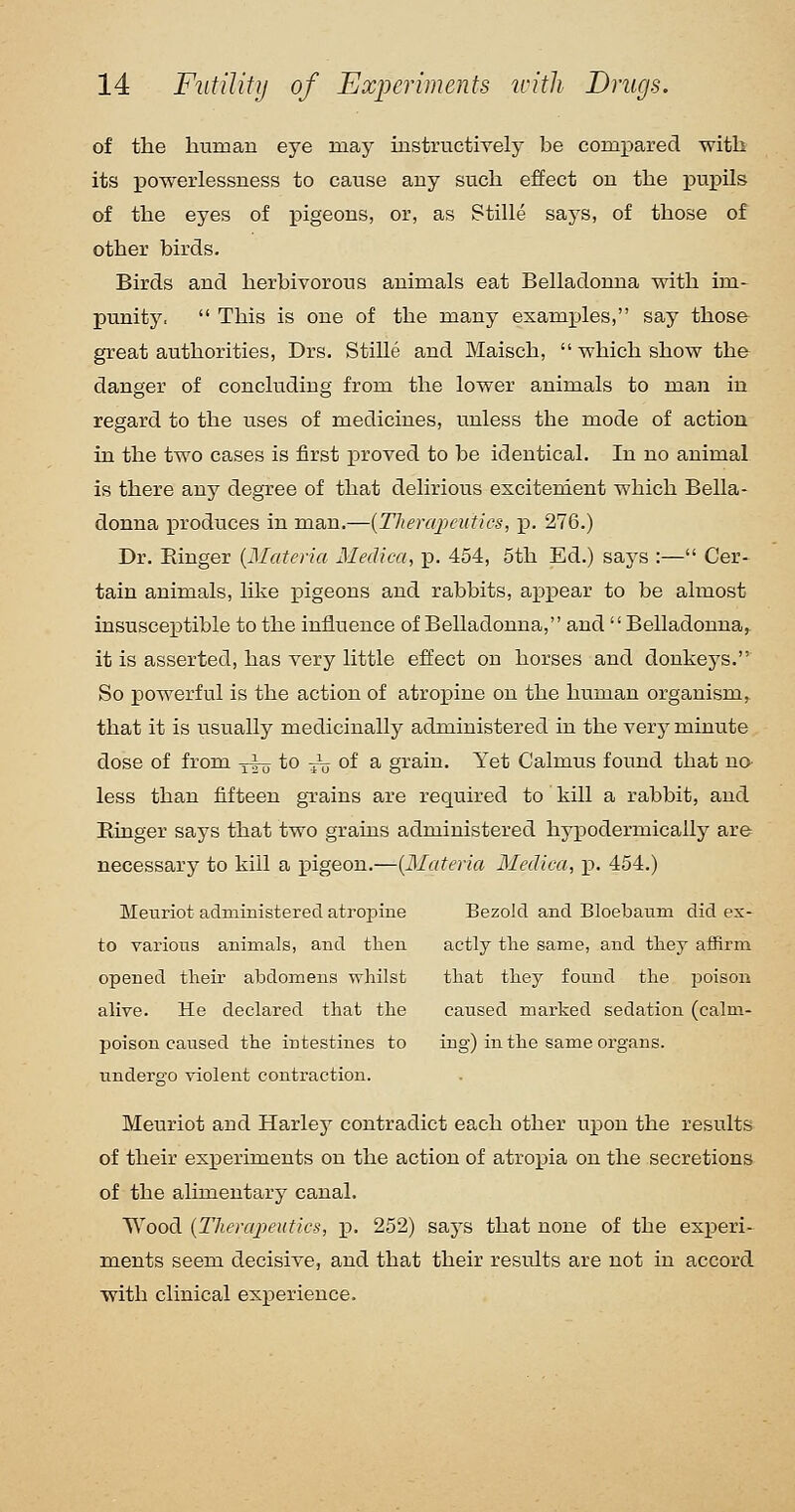 of tlie human eye may instructively be comx:)arecl with its jpowerlessness to cause any such effect on the j)upils of the eyes of pigeons, or, as Stille says, of those of other birds. Birds and herbivorous animals eat Belladonna with im- punity.  This is one of the many examples, say those great authorities, Drs. Stille and Maisch,  which show the danger of concluding from the lower animals to man in regard to the uses of medicines, unless the mode of action in the two cases is first proved to be identical. In no animal is there any degree of that delirious escitenient which Bella- donna produces in man.—{Therapeutics, ]p. 276.) Dr. Einger {Materia. Medica, p. 454, 5th Ed.) says :— Cer- tain animals, like pigeons and rabbits, a^spear to be almost insusceptible to the influence of Belladonna, and Belladonna, it is asserted, has very little effect on horses and donkeys. So powerful is the action of atropine on the human organism,, that it is usually medicinally administered in the very minute dose of from -^ to ^ of a grain. Yet Calmus found that na less than fifteen gTains are required to kill a rabbit, and Ringer says that two grains administered hypodermically are necessary to kill a pigeon.—{Materia Medica, p. 454.) Meuriot administered atropine Bezold and Bloebanm did ex- to various animals, and then actly the same, and they affirm opened their abdomens whilst that they found the poison alive. He declared that the caused marked sedation (calm- poison caused the intestines to ing) in the same organs, undergo violent contraction. Meuriot and Harley contradict each other \x\)0\i the results of their experiments on the action of atropia on the secretions of the alimentary canal. Wood {Therapeutics, p. 252) says that none of the experi- ments seem decisive, and that their results are not in accord with clinical experience.