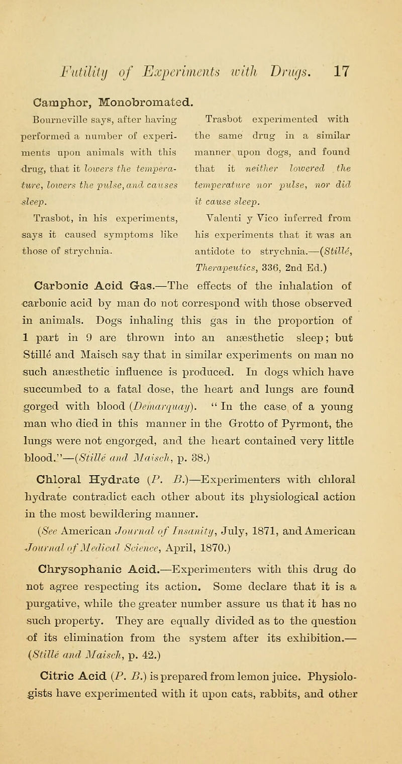 Camphor, Monobromated. Bouriicville says, after having Trasbot exjieriraented with performed a number of experi- the same drag in a similar ments upon animals with this manner upon dogs, and found drug, that it loioers the tempera- that it neither loioerecl the ture, lowers the pidfie, and, causes temperature nor pulse, nor did sleep. it cause sleep. Trasbot, in his exiDeriments, Valenti y Vico inferred from says it caused symptoms like his experiments that it was an those of strychnia. antidote to strychnia.—{Stille, Therapeutics, 336, 2nd Ed.) Carbonic Acid Gas.—The effects of the inhalation of carbonic acid by man do not correspond with those observed in animals. Dogs inhaling this gas in the proportion of 1 part in 9 are thrown into an anaesthetic sleep; but Stille and Maisch say that in similar experiments on man no such anaesthetic influence is produced. In dogs which have succumbed to a fatal dose, the heart and lungs are found orged with blood {Demarquay).  In the case of a young man who died in this manner in the Grotto of Pyrmont, the lungs were not engorged, and the heart contained very little blood.—(-S'^VZZe and Maisch, p. 38.) Chloral Hydrate (P. B.)—Experimenters with chloral hydrate contradict each other about its physiological action in the most bewildering manner. {See American Journal of Insanitij, July, 1871, and American Journal of Medical Science, April, 1870.) Chrysophanic Acid.—Experimenters with this drug do not agree respecting its action. Some declare that it is a purgative, while the greater number assure us that it has no such property. They are equally divided as to the question ■of its elimination from the system after its exhibition.— {Stille and Maisch, p. 42.) Citric Acid (P. B.) is prepared from lemon juice. Physiolo- gists have experimented with it upon cats, rabbits, and other