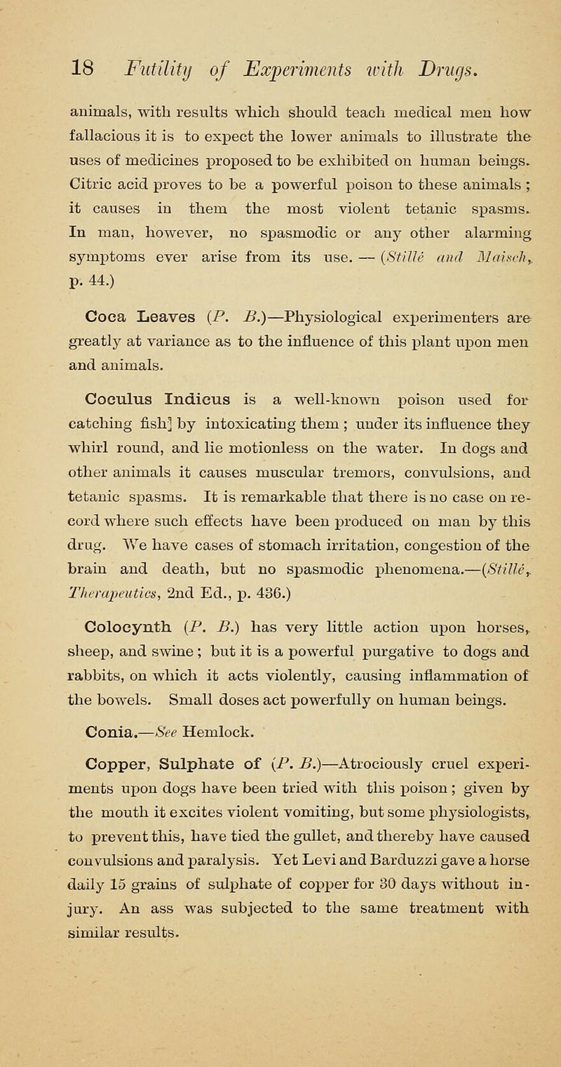 animals, with results which should teach medical men how fallacious it is to expect the lower animals to illustrate the uses of medicines proposed to be exhibited on human beings. Citric acid proves to be a powerful poison to these animals ; it causes in them the most violent tetanic spasms^ In man, however, no sx^asmodic or any other alarming symptoms ever arise from its use. — {St/Ue and Slai.^ch,. p. 44.) Coca Leaves (P. B.)—Physiological experimenters are greatly at variance as to the influence of this plant upon men and animals. Coculus Indieus is a well-knoAvn poison used for catching fish] by intoxicating them ; under its influence they whirl round, and lie motionless on the water. In dogs and other animals it causes muscular tremors, convulsions, and tetanic spasms. It is remarkable that there is no case on re- cord where such effects have been produced on man by this drug. We have cases of stomach irritation, congestion of the brain and death, but no spasmodic phenomena.—{Stiller Therapeutics, 2nd Ed., jp. 436.) Colocynth [P. B.) has very little action upon horses,, sheep, and swine ; but it is a powerful purgative to dogs and rabbits, on which it acts violently, causing inflammation of the bowels. Small doses act powerfully on human beings. Couia.—See Hemlock. Copper, Sulphate of {P. B.)—Atrociously cruel experi- ments upon dogs have been tried with this poison ; given by the mouth it excites violent vomiting, but some j)hysiologists,, to prevent this, have tied the gxdlet, and thereby have caused convulsions and paralysis. Yet Levi and Barduzzi gave a horse daily 15 grains of sulphate of copper for 30 days without in- jury. An ass was subjected to the same treatment with similar results.