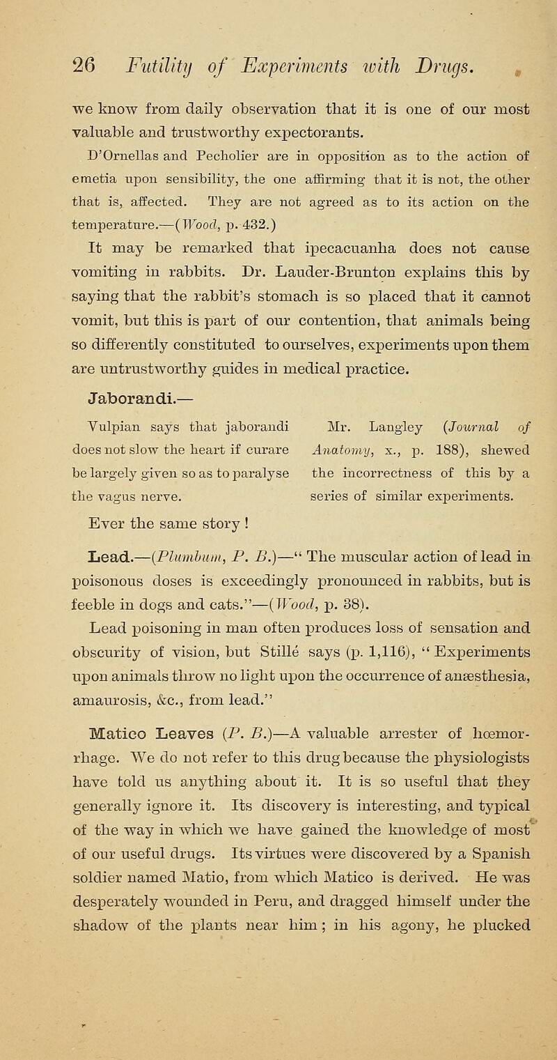 we know from daily observation that it is one of our most valuable and trustworthy expectorants. D'Ornellas and Pecholier are in opposition as to the action of emetia upon sensibility, the one aflBrming that it is not, the other that is, affected. They are not agreed as to its action on the temperature.—(Wood, p. 432.) It may be remarked that ipecacuanha does not cause vomiting in rabbits. Dr. Lauder-Brunton explains this by saying that the rabbit's stomach is so placed that it cannot vomit, but this is part of our contention, that animals being so differently constituted to ourselves, experiments upon them are untrustworthy guides in medical practice. Jaborandi.— Vulpian says that jaborandi Mr. Langiey {Journal of does not slow the heart if curare Anatomy, x., p. 188), shewed be largely given so as to paralyse the incorrectness of this by a the vagus nerve. series of similar exjDeriments. Ever the same story ! Lead.—{Plumhuin, P. B.)— The muscular action of lead in poisonous doses is exceedingly pronounced in rabbits, but is feeble in dogs and cats.—{Wood, p. 38). Lead poisoning in man often produces loss of sensation and obscurity of vision, but Stille says (p. 1,116), Experiments upon animals throw no light upon the occurrence of anaesthesia, amaurosis, &c., from lead. Matico Leaves {P. B.)—A valuable arrester of hoemor- rhage. We do not refer to this drug because the physiologists have told us anything about it. It is so useful that they generally ignore it. Its discovery is interesting, and typical of the way in which we have gained the knowledge of most of our useful drugs. Its virtues were discovered by a Spanish soldier named Matio, from which Matico is derived. He was desperately wounded in Peru, and dragged himself under the shadow of the plants near him ; in his agony, he plucked