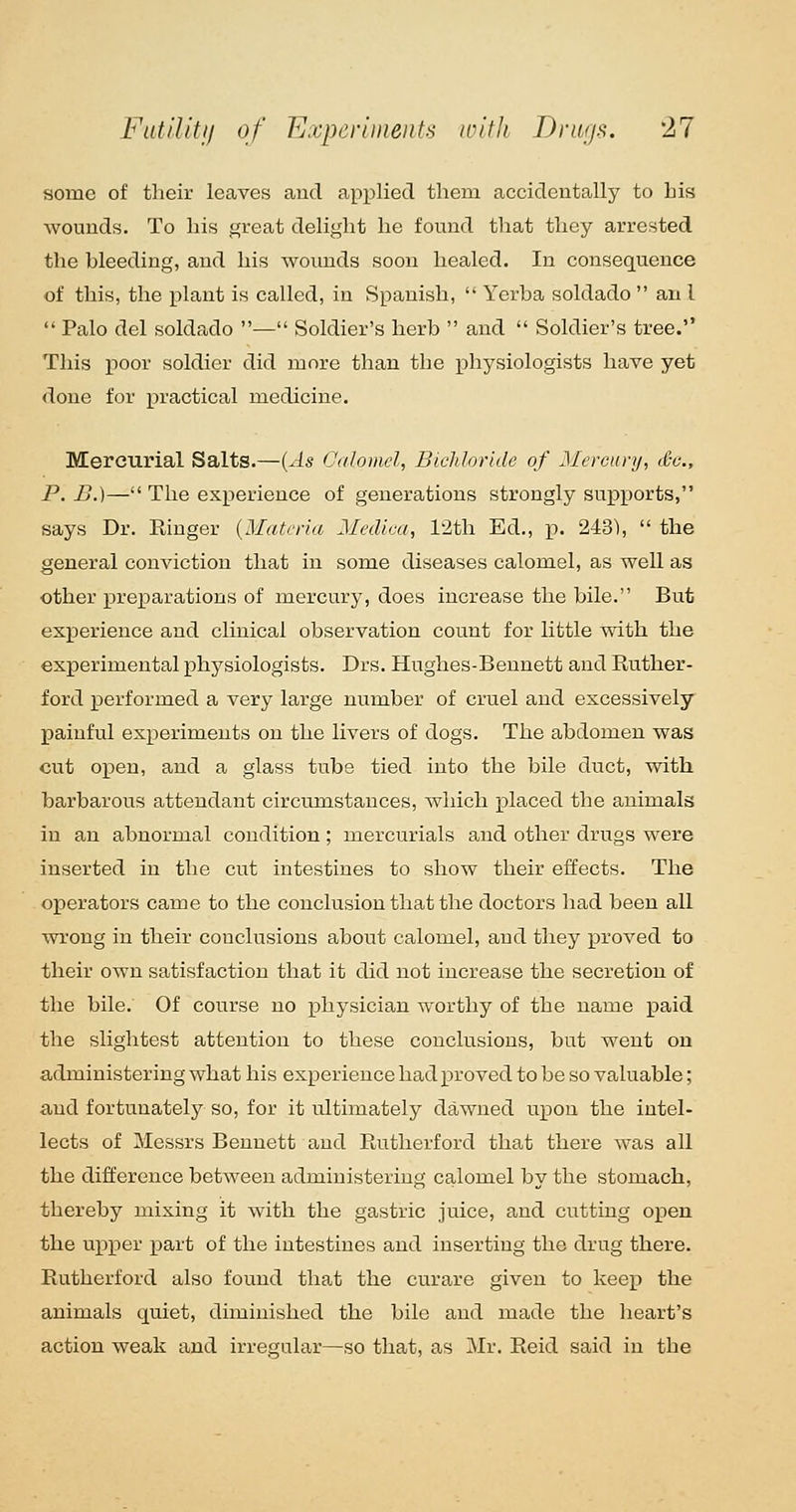 some of tlieir leaves aucl applied them accideutally to bis wounds. To his great delight he found that they arrested the bleeding, and his woimds soon healed. In consequence of this, the plant is called, in Spanish,  Yerba soldado an I  Palo del soldado — Soldier's herb  and  Soldier's tree. This poor soldier did more than the physiologists have yet done for practical medicine. Mercurial Salts.—{As Calomel, Bichloride of Mereiinj, Sc, P. B.)— The experience of generations strongly supports, says Dr. Ringer {Materia Medica, 12th Ed., p. 243),  the general conviction that in some diseases calom.el, as well as other prex^arations of mercury, does increase the bile. But experience and clinical observation count for little with the experimental physiologists. Drs. Hughes-Bennett and Ruther- ford performed a very large number of cruel and excessively painful experiments on the livers of dogs. The abdomen was cut open, and a glass tube tied into the bile duct, with barbarous attendant circumstances, which placed the animals in an abnormal condition; mercurials and other drugs were inserted in the cut intestines to show their effects. The operators came to the conclusion that the doctors had been all wrong in their conclusions about calomel, and they proved to their own satisfaction that it did not increase the secretion of the bile. Of course no physician worthy of the name paid the slightest attention to these conclusions, but went on administering what his experience had proved to be so valuable; and fortunately so, for it ultimately dawned upon the intel- lects of Messrs Bennett and Rutherford that there was all the difference between administering calomel by the stomach, thereby mixing it with the gastric juice, and cutting open the upper part of the intestines and inserting the drug there. Rutherford also found that the curare given to keep the animals quiet, diminished the bile and made the heart's action weak and irregular—so that, as Mr. Reid said in the