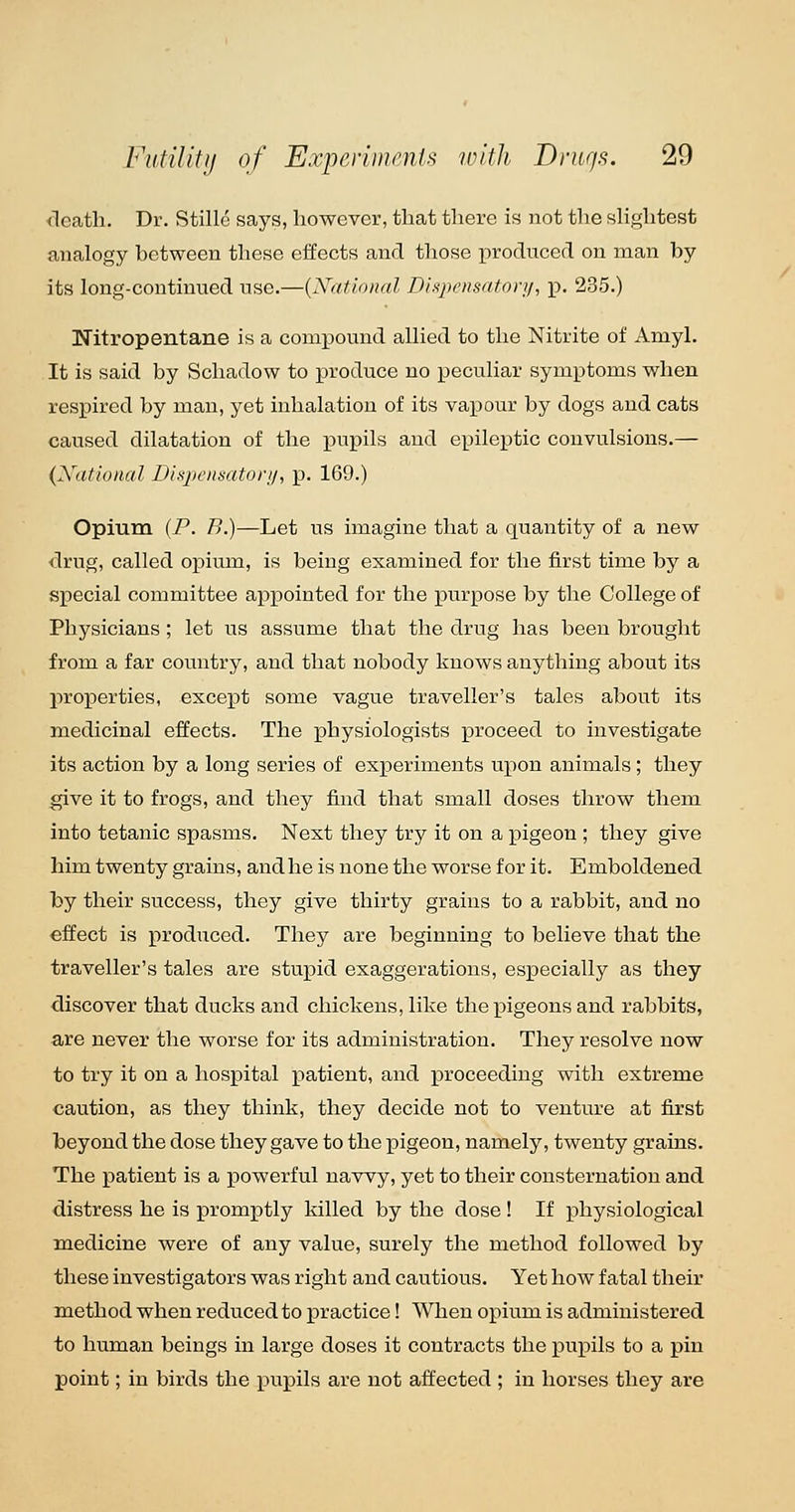 death. Dr. Stille says, however, that there is not the shghtest analogy between these effects and those produced on man by its long-continued use.—{National Dhpcnsatnyij, p. 285.) Nitropentane is a compound allied to the Nitrite of Amyl. It is said by Schadow to produce no peculiar symptoms when respired by man, yet inhalation of its vapour by dogs and cats caused dilatation of the pupils and epileptic convulsions.— {National Disjwnsatori/, p. 169.) Opium (P. B.)—Let us imagine that a quantity of a new drug, called opiuin, is being examined for the first time by a special committee appointed for the purpose by the College of Physicians ; let us assume that the drug has been brought from a far country, and that nobody knows anything about its properties, except some vague traveller's tales about its medicinal effects. The physiologists proceed to investigate its action by a long series of experiments upon animals ; they give it to frogs, and they find that small doses throw them into tetanic spasms. Next they try it on a pigeon ; they give him twenty grains, and he is none the worse for it. Emboldened by their success, they give thirty grains to a rabbit, and no effect is produced. They are beginning to believe that the traveller's tales are stupid exaggerations, especially as they discover that ducks and chickens, like theijigeons and rabbits, are never the worse for its administration. They resolve now to try it on a hospital patient, and proceeding with extreme caution, as they think, they decide not to venture at first beyond the dose they gave to the pigeon, namely, twenty grains. The patient is a powerful navvy, yet to their consternation and distress he is promptly killed by the dose ! If physiological medicine were of any value, surely the method followed by these investigators was right and cautious. Yet how fatal their method when reduced to practice! AVhen opium is administered to human beings in large doses it contracts the pupils to a pin point; in birds the pupils are not affected ; in horses they are