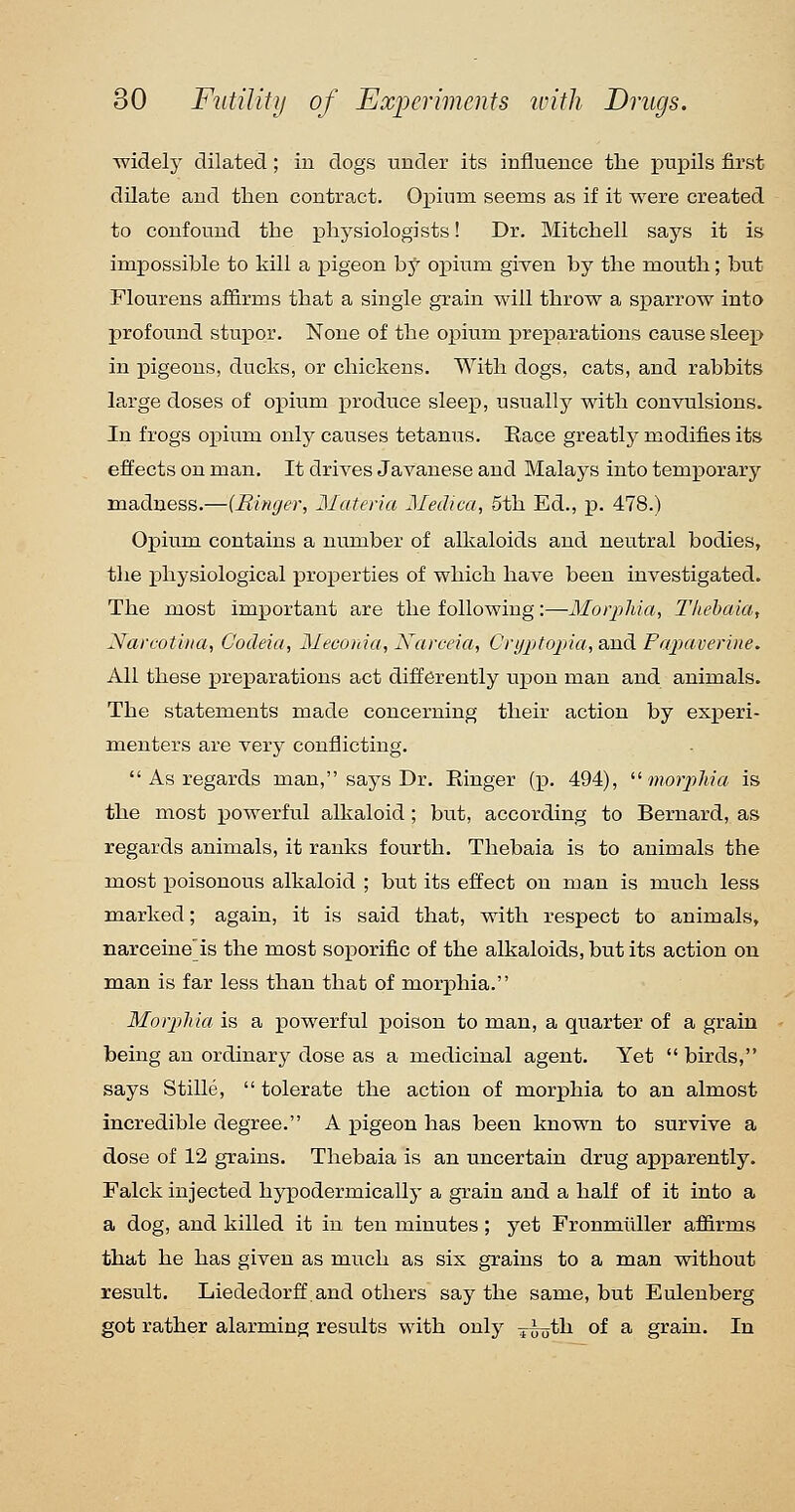 widely dilated ; in dogs under its influence the pupils first dilate and tlien contract. OiDium seems as if it were created to confound the physiologists! Dr. Mitchell says it is impossible to kill a pigeon hj opium given by the mouth; but Flourens af&rms that a single grain will throw a sparrow into profound stupor. None of the opium preparations cause sleep in pigeons, ducks, or chickens. With dogs, cats, and rabbits large doses of opium produce sleep, usuallj' with convulsions. In frogs opium only causes tetanus. Race greatly modifies its effects on man. It drives Javanese and Malays into temporary madness.—{Ringer, Materia Medica, 5th Ed., p. 478.) Opium contains a number of alkaloids and neutral bodies, the physiological properties of which have been investigated. The most important are the following :—Morj}hia, Tliehaia, Nareotina, Cocleia, Meconia, Narceia, Cryjjtojna, and Papaverine. All these preparations act differently upon man and animals. The statements made concerning their action by experi- menters are very conflicting. As regards man, says Dr. Ringer (p. 494), '•^morphia is the most powerful alkaloid ; but, according to Bernard, as regards animals, it ranks fourth. Thebaia is to animals the most poisonous alkaloid ; but its effect on man is much less marked; again, it is said that, with respect to animals, narceine'is the most soporific of the alkaloids, but its action on man is far less than that of morphia. Morpliia is a powerful poison to man, a quarter of a grain being an ordinarj^ dose as a medicinal agent. Yet birds, says Stille, tolerate the action of morphia to an almost incredible degree. A pigeon has been known to survive a dose of 12 grains. Thebaia is an uncertain drug apparently. Falck injected hypodermically a grain and a half of it into a a dog, and killed it in ten minutes ; yet Fronmilller affirms that he has given as much as six grains to a man without result. Liededorff.and others say the same, but Eulenberg got rather alarming results with only ^^th of a grain. In