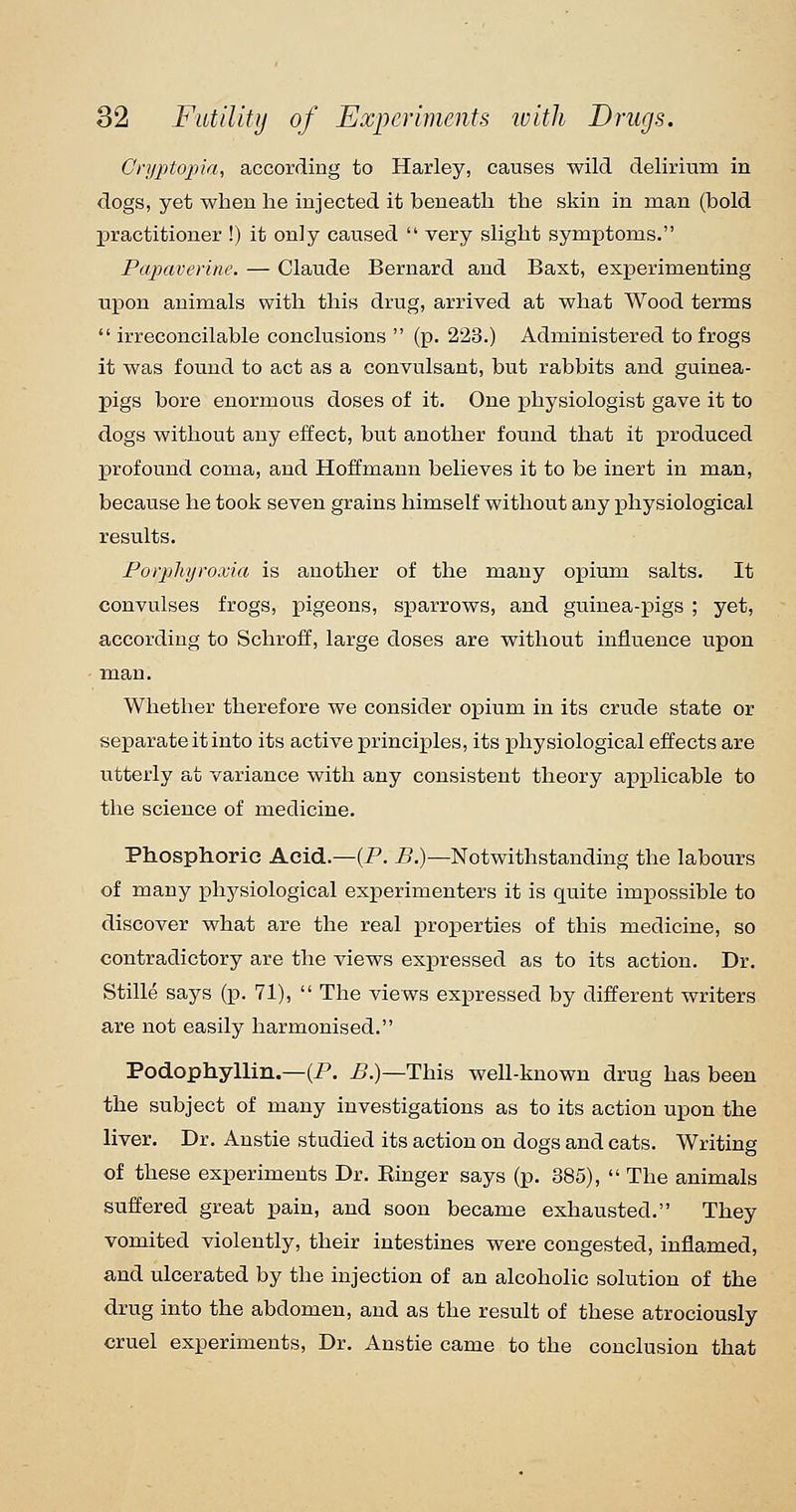 Gryptopki, according to Harley, causes wild delirium in dogs, yet when he injected it beneath the skin in man (bold practitioner !) it only caused very slight symptoms. Papaverine. — Claude Bernard and Baxt, experimenting upon animals with this drug, arrived at what Wood terms irreconcilable conclusions (p. 223.) Administered to frogs it was found to act as a convulsant, but rabbits and guinea- pigs bore enormous doses of it. One physiologist gave it to dogs without any effect, but another found that it produced profound coma, and Hoffmann believes it to be inert in man, because he took seven grains himself without any physiological results. Forplujroxia is another of the many opium salts. It convulses frogs, pigeons, sparrows, and guinea-pigs ; yet, according to Schroff, large doses are without influence upon man. Whether therefore we consider opium in its crude state or separate it into its active principles, its physiological effects are utterly at variance with any consistent theory applicable to the science of medicine. Phosphoric Acid.—(P. B.)—Notwithstanding the labours of many physiological experimenters it is quite impossible to discover what are the real proj)erties of this medicine, so contradictory are the views expressed as to its action. Dr. Stille says (p. 71), The views expressed by different writers are not easily harmonised. Podophyllin.—(P. ^.)—This well-known drug has been the subject of many investigations as to its action upon the liver. Dr. Anstie studied its action on dogs and cats. Writing of these experiments Dr. Ringer says (p. 385), The animals suffered great pain, and soon became exhausted. They vomited violently, their intestines were congested, inflamed, and ulcerated by the injection of an alcoholic solution of the drug into the abdomen, and as the result of these atrociously cruel experiments, Dr. Anstie came to the conclusion that