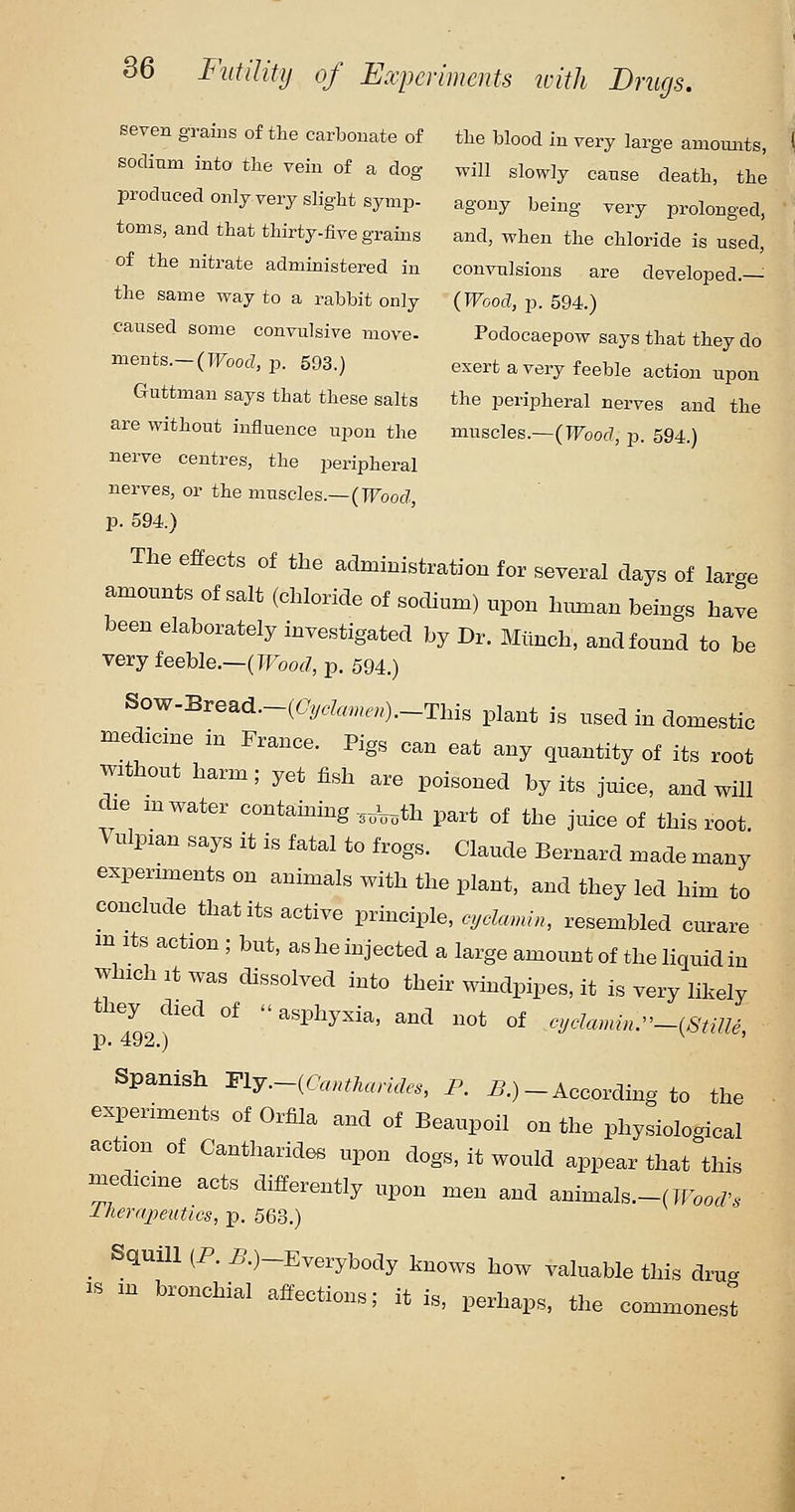 seven grains of the carbonate of the blood in very large amounts, sodium into tlie vein of a dog will slowly cause death, the produced only very slight symp- agony being very prolonged, toms, and that thirty-five grains and, when the chloride is used, of the nitrate administered in convulsions are developed.— the same way to a rabbit only {Wood, p. 594.) caused some convulsive move- Podocaepow says that they do ments.-(TFooc?, p. 593.) exert a very feeble action upon Guttman says that these salts the peripheral nerves and the are without influence upon the muscles.—(IFoof?, p. 594.) nerve centres, the peripheral nerves, or the muscles.—(TFoocZ, p. 594.) The effects of the administration for several days of large amounts of salt (chloride of sodium) upon human beings have been elaborately investigated by Dr. Mlinch, and found to be very feeble.—(TFoofZ, p. 594.) Sow-Bread.-((7y.fe«..«).-This plant is used in domestic med,cme in France. Pigs can eat any quantity of its root without harm; yet fish are poisoned by its juice, and will die m water containing ,,^,,th part of the juice of this root Vulpian says it is fatal to frogs. Claude Bernard made many experiments on animals with the plant, and they led him to conclude that its active principle, cyclamn, resembled curare m Its action ; but, as he injected a large amount of the liquid in which It was dissolved into their windpipes, it is very likely the^y^died of asphyxia, and not of eyclamn^-^StUle, Spanish m:y.~iCantharides, P. i?.) - According to the ■ experiments of Orfila and of Beaupoil on the physiological action of Cantharides upon dogs, it would appear that this ^edicine acts differently upon men and animals.-( JFoo./'. llieraipeutics, p. 563.) _ Squill (P. 5.)-Everybody knows how valuable this drug IS m bronchial affections; it is, perhaps, the commonest J