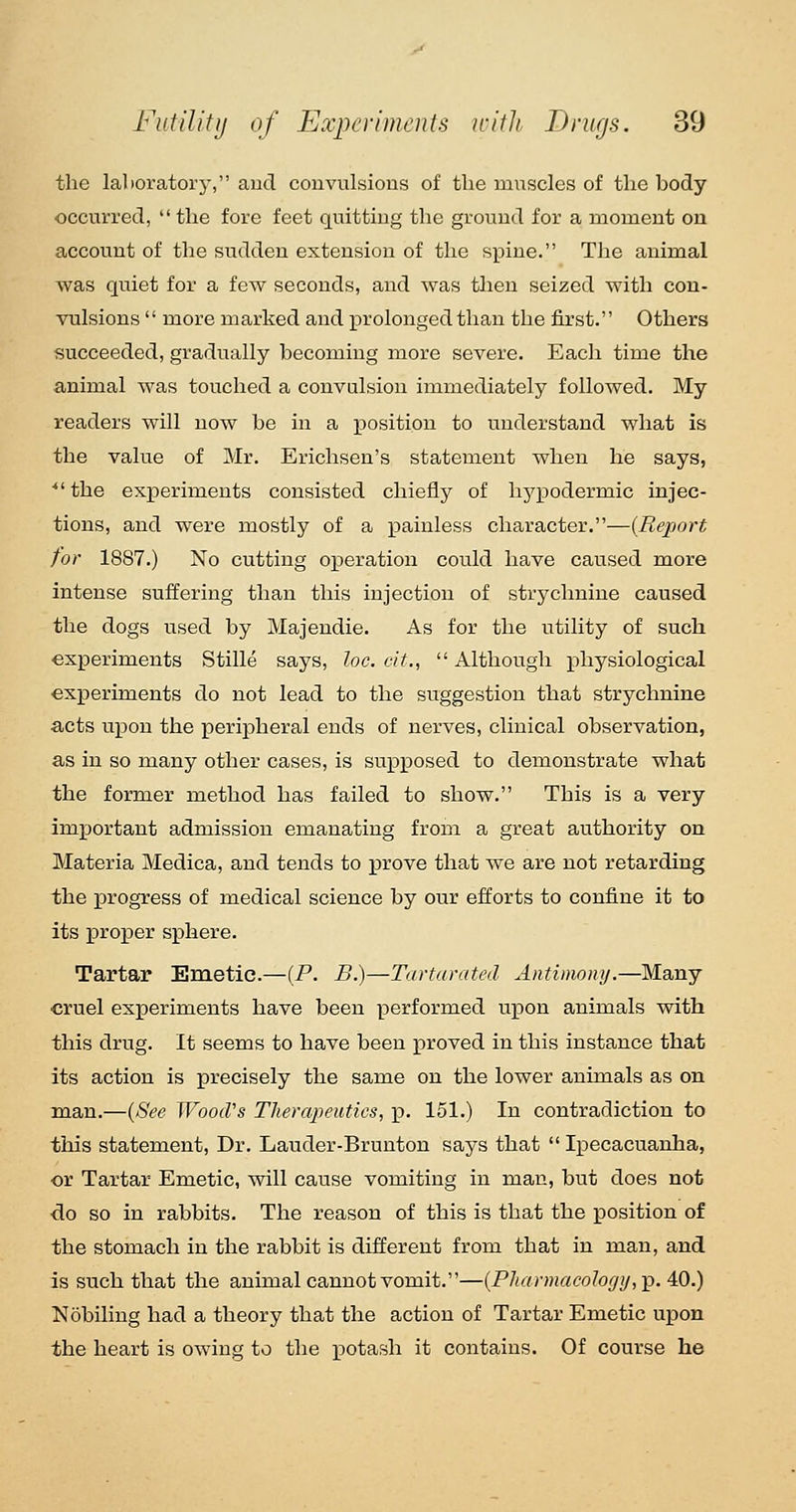 the laboratory, and couvulsious of the muscles of the body occurred, the fore feet quitting the ground for a moment on account of the sudden extension of the spine. The animal was quiet for a few seconds, and was then seized with con- vulsions  more marked and prolonged than the first. Others succeeded, gradually becoming more severe. Each time the animal was touched a convulsion immediately followed. My readers will now be in a position to understand what is the value of Mr. Erichsen's statement when he says, ■ the experiments consisted chiefly of hj^podermic injec- tions, and were mostly of a painless character.—(Report for 1887.) No cutting operation could have caused more intense suffering than this injection of strychnine caused the dogs used by Majendie. As for the utility of such experiments Stille says, loc. cit.,  Although physiological experiments do not lead to the suggestion that strychnine acts upon the peripheral ends of nerves, clinical observation, as in so many other cases, is supposed to demonstrate what the former method has failed to show. This is a very important admission emanating from a great authority on Materia Medica, and tends to prove that we are not retarding the progress of medical science by our efforts to confine it to its proper sphere. Tartar Enietie.—(P. B.)—Tarturated Antimony.—Many cruel experiments have been performed upon animals with this drug. It seems to have been proved in this instance that its action is precisely the same on the lower animals as on man.—{See Wood's Therapeutics, p. 151.) In contradiction to this statement, Dr. Lauder-Brunton says that  Ipecacuanha, or Tartar Emetic, will cause vomiting in man, but does not ■do so in rabbits. The reason of this is that the position of the stomach in the rabbit is different from that in man, and is such that the animal cannot vomit.—{PJtarmacolo(/y,-p. 40.) Nobiling had a theory that the action of Tartar Emetic upon the heart is owing to the p)otash it contains. Of course he