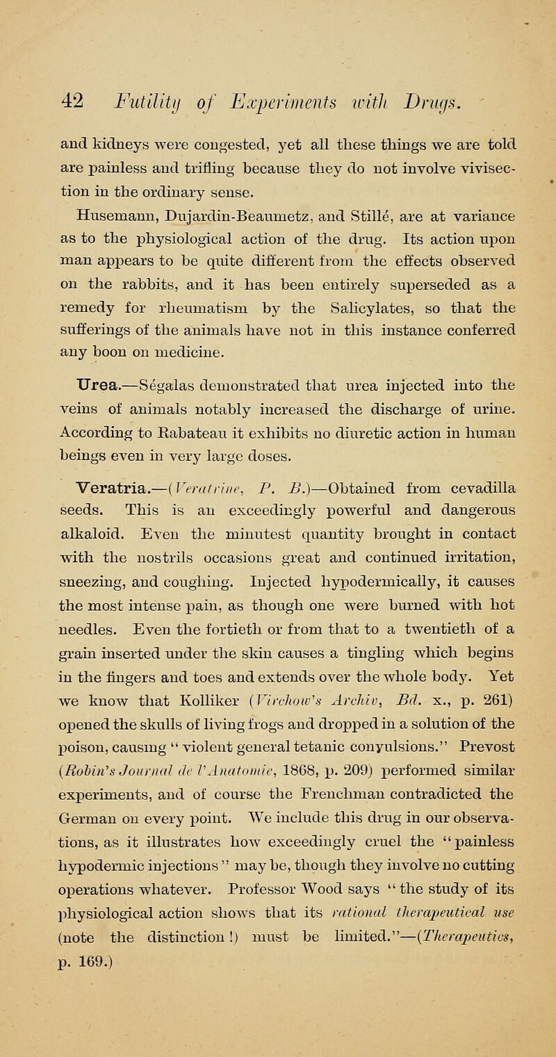 and kidneys were congested, yet all these things we are told are painless and trifling because they do not involve vivisec- tion in the ordinary sense. Husemann, Dujardin-Beaumetz, and Stille, are at variance as to the physiological action of the drug. Its action upon man appears to be quite different from the effects observed on the rabbits, and it has been entirely superseded as a remedy for rheumatism by the Salicylates, so that the sufferings of the animals have not in this instance conferred any boon on medicine. Urea.—Segalas demonstrated that urea injected into the veins of animals notably increased the discharge of urine. According to Rabateau it exhibits no diuretic action in human beings even in very large doses. Veratria.—{Veralriiie, P. B.)—Obtained from cevadilla seeds. This is an exceedingly powerful and dangerous alkaloid. Even the minutest quantity brought in contact with the nostrils occasions great and continued irritation, sneezing, and coughing. Injected hypodermically, it causes the most intense pain, as though one were burned with hot needles. Even the fortieth or from that to a twentieth of a grain inserted under the skin causes a tingling which begins in the fingers and toes and extends over the whole body. Yet we know that Kolliker {Virchow's ArcMv, Bd. x., p. 261) opened the skulls of living frogs and dropped in a solution of the poison, causing  violent general tetanic convulsions. Prevost {Rohin's Journal dc VAnatoinle, 1868, ]). 209) performed similar experiments, and of course the Frenchman contradicted the German on every jjoint. We include this drug in our observa- tions, as it illustrates how exceedingly cruel the painless hypodei-mic injections  may be, though they involve no cutting operations whatever. Professor Wood says  the study of its ])hysiological action shows that its rational therapeutical use (note the distinction!) must be limited.—{Therapeutics, p. 169.)