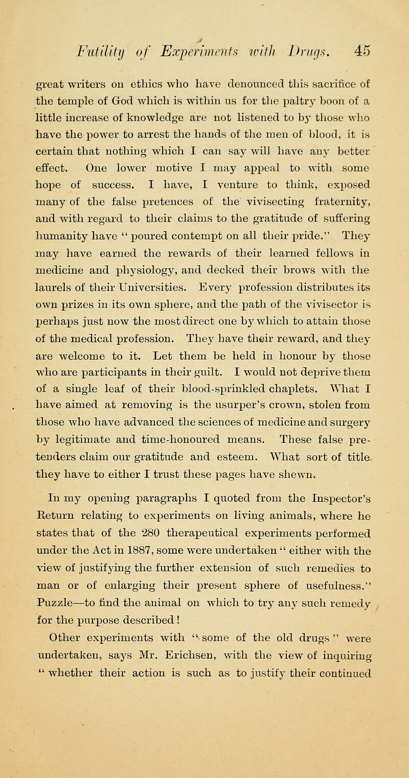 great writers ou ethics who have denounced this sacrifice of the temple of God which is within us for tlie paltry boon of a little increase of knowledge are not listened to by those wlio have the power to arrest the hands of the men of blood, it is certain that nothing which I can say will have any better effect. One lower motive I may appeal to with some hope of success. I have, I venture to think, exposed many of the false XJi'etences of the vivisecting fraternity, and with regard to their claims to the gratitude of suffering humanity have  poured contempt on all their pride. They may have earned the rewards of their learned fellows in medicine and physiology, and decked their brows with the laurels of their Universities. Every profession distributes its own prizes in its own sphere, and the path of the vivisector is perhaps just now the most direct one bjMvhich to attain those of the medical profession. They have their reward, and they are welcome to it. Let them be held in honour by those who are participants in their guilt. I would not deprive them of a single leaf of their blood-sprinkled chaplets. What I have aimed at removing is the usurper's crown, stolen from those who have advanced the sciences of medicine and surgery by legitimate and time-honoured means. These false pre- tenders claim our gratitude and esteem. What sort of title they have to either I trust these pages have shewn. In my opening paragraphs I quoted from the Inspector's Return relating to experiments on living animals, where he states that of the 280 therapeutical experiments performed under the Act in 1887, some were undertaken  either with the view of justifying the further extension of such remedies to man or of enlarging their present sphere of usefulness. Puzzle—to find the animal on which to try any such remedy for the purpose described! Other experiments with  some of the old drugs  were undertaken, says Mr. Erichsen, with the view of inquiring  whether their action is such as to justify their continued