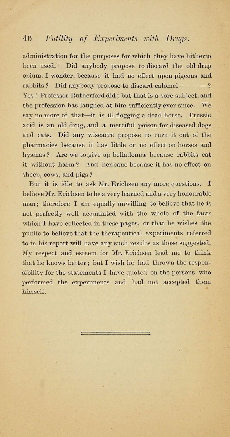 administration for the jDurposes for which they have hitherto been used. Did anybody pro^DOse to discard the old drug opium, I wonder, because it had no effect upon pigeons and rabbits '? Did anybody j)ropose to discard calomel ? Yes ! Professor Rutherford did ; but that is a sore subject, and the i^rofession has laughed at him sufB.ciently ever since. We say no more of that—it is ill flogging a dead horse. Prussic acid is an old drug, and a merciful poison for diseased dogs and cats. Did any wiseacre i^roiDOse to turn it out of the pharmacies because it has little or no effect on horses and hyaenas ? Are we to give up belladonna because rabbits eat it without harm ? And henbane because it has no effect on sheep, cows, and jDigs '? But it is idle to ask Mr. Erichsen any more questions. I believe Mr. Erichsen to be a very learned and a very honourable man; therefore I am equally unwilling to believe that he is not perfectly well acquainted with the whole of the facts which I have collected in these pages, or that he wishes the public to believe that the therapeutical experiments referred to in his report will have any such results as those suggested. My respect and esteem for Mr. Erichsen lead me to think that he knows better; but I wisli he had thrown the respon- sibOity for the statements I have quoted on the persons who performed the experiments and had not accepted them himself.