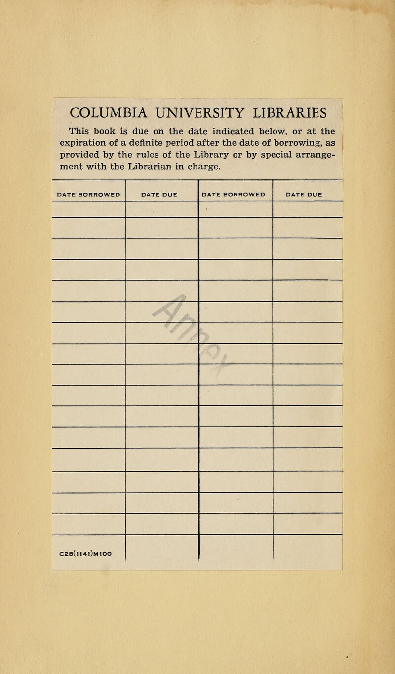 COLUMBIA UNIVERSITY LIBRARIES This book is due on the date indicated below, or at the expiration of a definite period £if ter the date of borrowing, as provided by the rules of the Library or by special arrange- ment with the Librarian in charge. DATE BORROWED DATE DUE DATE BORROWED DATE DUE C28(i14i)m100
