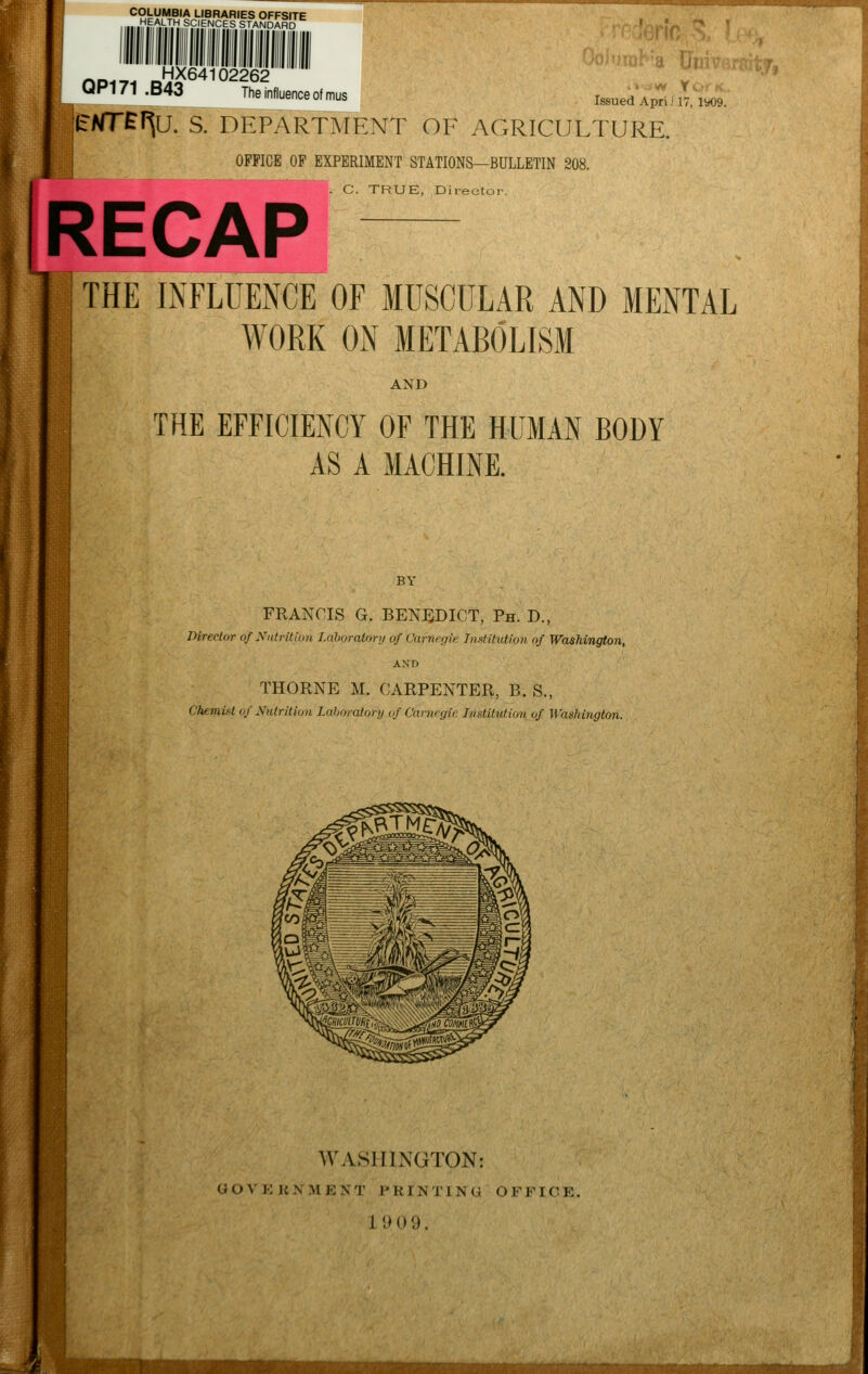 COLUMBIA LIBRARIES OFFSITE HEALTH SCIENCES STANDARD Issued April 17, 1*09. HX64102262 UP171 .B43 The influence of mus JEAfTE^U. S. DEPARTMENT OF AGRICULTURE. OFFICE OF EXPERIMENT STATIONS—BULLETIN 208. C. TRUE, Director. THE INFLUENCE OF MUSCULAR AND MENTAL WORK ON METABOLISM AND THE EFFICIENCY OF THE HUMAN BODY AS A MACHINE. FRANCIS G. BENEDICT, Ph. D., Director of Nutrition LaborahM'yof'pafnegie Institution of Washington, AND THORNE M. CARPENTER, B. S., Chemist of Nutrition Laboratory of Carnegie Institution of. Washington. WASHINGTON: GOVERNMENT PRINTING OFFICE. 1909.