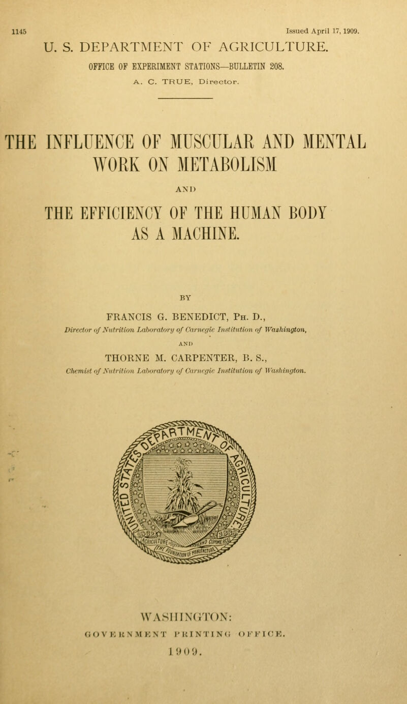 1145 Issued April 17,1909. U. S. DEPARTMENT OF AGRICULTURE. OFFICE OF EXPERIMENT STATIONS—BULLETIN 208. A. C. TRUE, Director. THE INFLUENCE OF MUSCULAR AND MENTAL WORK ON METABOLISM AM) THE EFFICIENCY OF THE HUMAN BODY AS A MACHINE. BY FRANCIS G. BENEDICT, Ph. D., Director of Nutrition Laboratory of Carnegie Institution of Washington, AND THORNE M. CARPENTER, B. S., Chemist of Nutrition Laboratory of Carnegie Institution of Washington. WASHINGTON: GfOVEUNHENT PRINTING OFFICE.