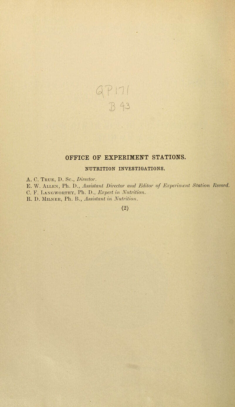 3^3 OFFICE OF EXPERIMENT STATIONS. NUTRITION INVESTIGATIONS. A. C. True, D. Sc, Director. E. W. Allen, Ph. D., Assistant Director and Editor of Experiment Station Record. C. F. Langworthy, Ph. D., Expert in Nutrition. R. D. Milner, Ph. B., Assistant in Nutrition.