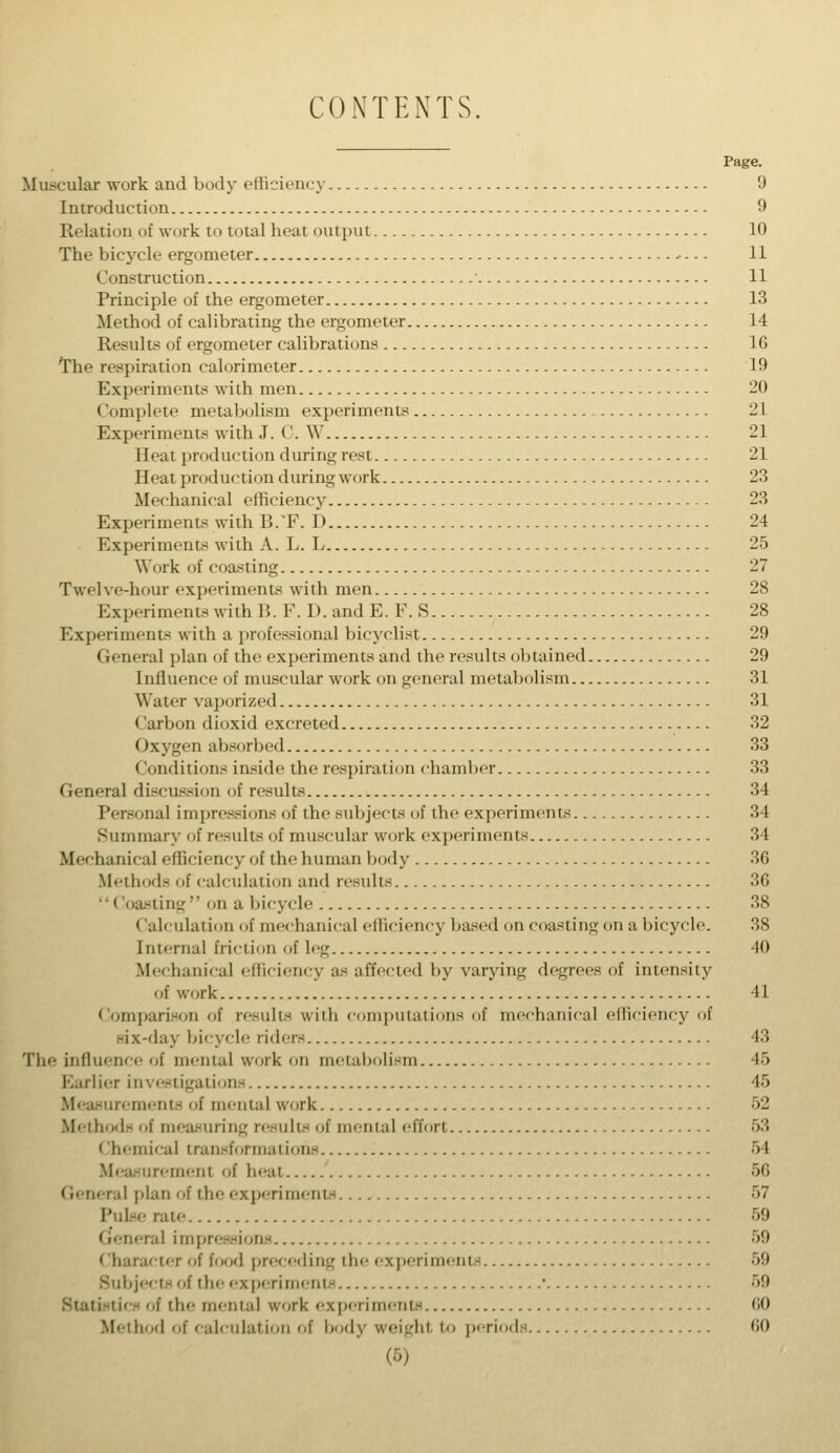 CONTENTS Page. Muscular work and body efficiency 9 Introduction 9 Relation of work to total heat output 10 The bicycle ergometer - - - - 11 Construction • 11 Principle of the ergometer 13 Method of calibrating the ergometer 14 Results of ergometer calibrations 1G The respiration calorimeter 19 Experiments with men 20 Complete metabolism experiments 21 Experiments with J. C. W 21 Heat production during rest 21 Heat production duringwork 23 Mechanical efficiency 23 Experiments with B.T. D 24 Experiments with A. L. L 25 Work of coasting 27 Twelve-hour experiments with men 28 Experiments with B. F. 1). and E. F. S 28 Experiment- with a professional bicyclist 29 General plan of the experiments and the results obtained 29 Influence of muscular work on general metabolism 31 Water vaporized 31 Carbon dioxid excreted 32 Oxygen absorbed 33 Conditions inside the respiration chamber 33 General discussion of results 34 Personal impressions of the subjects of the experiments 34 Summary of results of muscular work experiments 34 Mechanical efficiency of the human body 36 Methods of calculation and results 36  i toasting on a bicycle 38 < ialculation of mechanical efficiency based on coasting on a bicycle. 38 Internal friction of le<^ 40 Mechanical efficiency as affected by varying degrees of intensity Iif u'i irk 41 Comparison of results with computations of mechanical efficiency of six-day bicycle riders 43 The influence of mental work on metabolism 45 Earlier investigations 45 Measurements of mental work 52 Methods of measurii if menial effort 53 Chemical transformations 54 Measurement of heat 56 General plan of the experiments 57 Puke rate 59 ml impressions 59 Character of food preceding the experiments 59 Subjects of the experiments ■ 59 of ilie mental work experiments 60 Method of calculation of body weight to periods 60