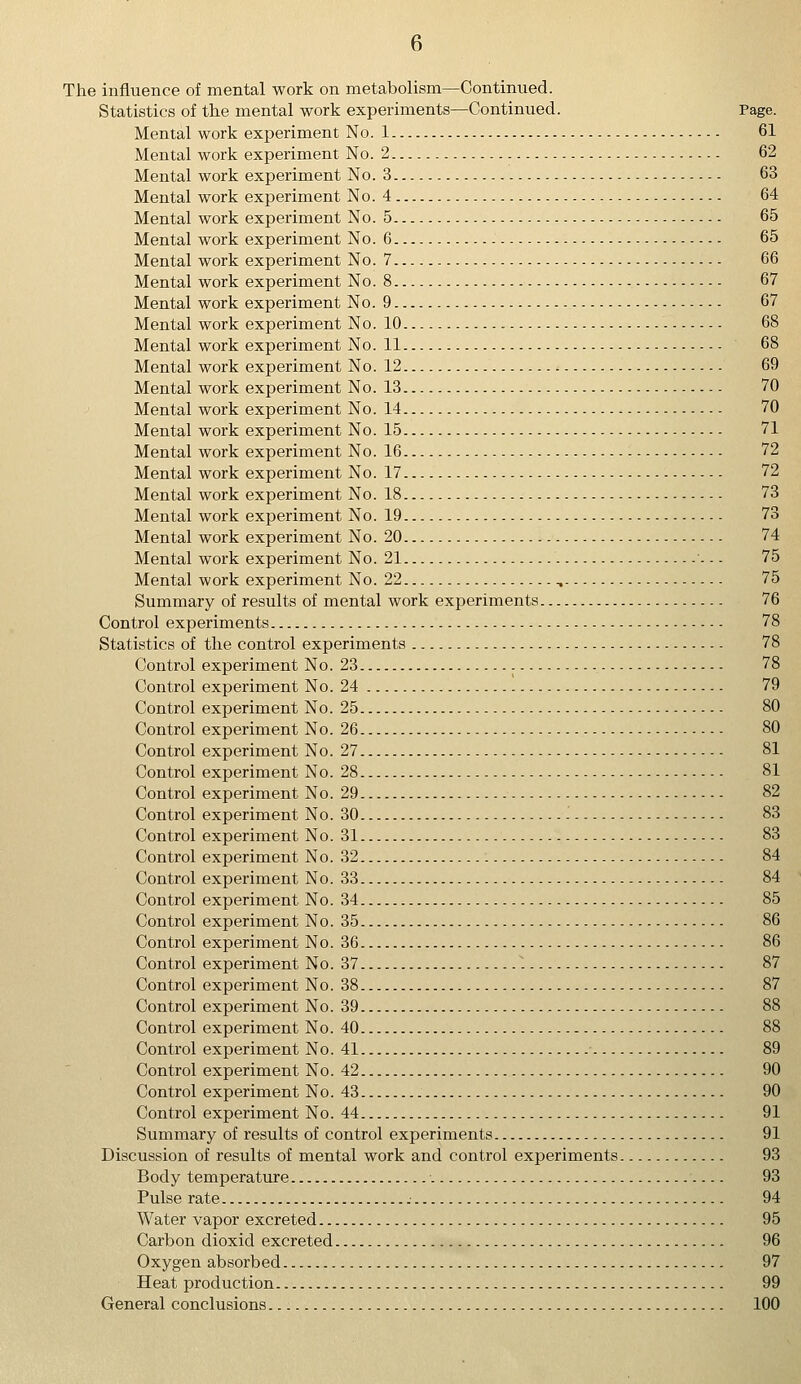 The influence of mental work on metabolism—Continued. Statistics of the mental work experiments—Continued. Mental work experiment No. 1 Mental work experiment No. 2 Mental work experiment No. 3 Mental work experiment No. 4 Mental work experiment No. 5 Mental work experiment No. 6 Mental work experiment No. 7 Mental work experiment No. 8 Mental work experiment No. 9 Mental work experiment No. 10 Mental work experiment No. 11 Mental work experiment No. 12 Mental work experiment No. 13 Mental work experiment No. 14 Mental work experiment No. 15 Mental work experiment No. 16 Mental work experiment No. 17 Mental work experiment No. 18 Mental work experiment No. 19 Mental work experiment No. 20 Mental work experiment No. 21 Mental work experiment No. 22 , Summary of results of mental work experiments Control experiments Statistics of the control experiments Control experiment No. 23 Control experiment No. 24 Control experiment No. 25 Control experiment No. 26 Control experiment No. 27 Control experiment No. 28 Control experiment No. 29 Control experiment No. 30 Control experiment No. 31 Control experiment No. 32 Control experiment No. 33 Control experiment No. 34 Control experiment No. 35 Control experiment No. 36 Control experiment No. 37 Control experiment No. 38 Control experiment No. 39 , Control experiment No. 40 Control experiment No. 41 ■ Control experiment No. 42 Control experiment No. 43 Control experiment No. 44 Summary of results of control experiments Discussion of results of mental work and control experiments. Body temperature Pulse rate Water vapor excreted Carbon dioxid excreted Oxygen absorbed Heat production General conclusions 61 62 63 64 65 65 66 67 67 68 68 69 70 70 71 72 72 73 73 74 75 75 76 78 78 78 79 80 80 81 81 82 83 83 84 84 85 86 86 87 87 89 90 90 91 91 93 93 94 95 96 97 99 100