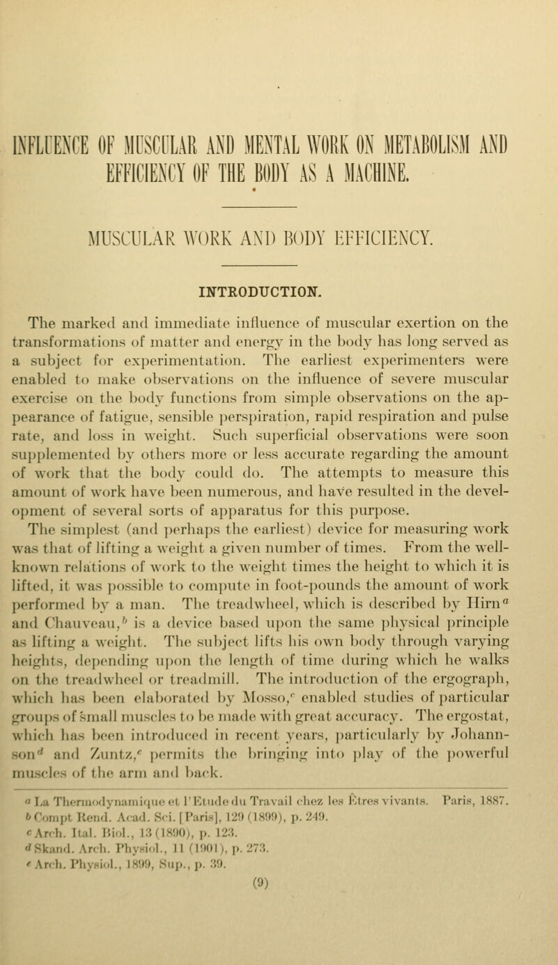 INFLUENCE OF MUSCULAR AND MENTAL WORK ON METABOLISM AND EFFICIENCY OF THE BODY AS A MACHINE, MUSCULAR WORK AND BODY EFFICIENCY. INTRODUCTION. The marked and immediate influence of muscular exertion on the transformations of matter and energy in the body has long served as a subject for experimentation. The earliest experimenters were enabled to make observations on the influence of severe muscular exercise on the body functions from simple observations on the ap- pearance of fatigue, sensible perspiration, rapid respiration and pulse rate, and loss in weight. Such superficial observations were soon supplemented by others more or less accurate regarding the amount of work that the body could do. The attempts to measure this amount of work have been numerous, and have resulted in the devel- opment of several sorts of apparatus for this purpose. The simplest (and perhaps the earliest) device for measuring work w as t hat of lifting a weight a given number of times. From the well- known relations of work to the weight times the height to which it is lifted, it was possible to compute in foot-pounds the amount of work performed by a man. The treadwheel, which is described by Ilirna and Chauveau,6 is a device based upon the same physical principle as Lifting a weight. The subject lifts his own body through varying heights, depending upon the length of time during which he walks on the treadwheel or treadmill. The introduction of the ergograph, which has been elaborated by Mosso,0 enabled studies of particular groups of small muscles to be made with great accuracy. Theergostal, which has been introduced in recent years, particularly by dohann- Bond and Xunix,' permits the bringing into play of the powerful muscles of the arm and back. Thermodynamique et I'Etude du Travail chez lea &trea vivants. Pane, L887 bCompI Rend. Acad. Sci. [Paris], L29(1899), p. 249. cArch. ttal. Biol., L3i L890), p. \s.\. *8kand. Arch. Physiol., II (1901), p. 273. 'An!,. I'll ip.,p. 39.