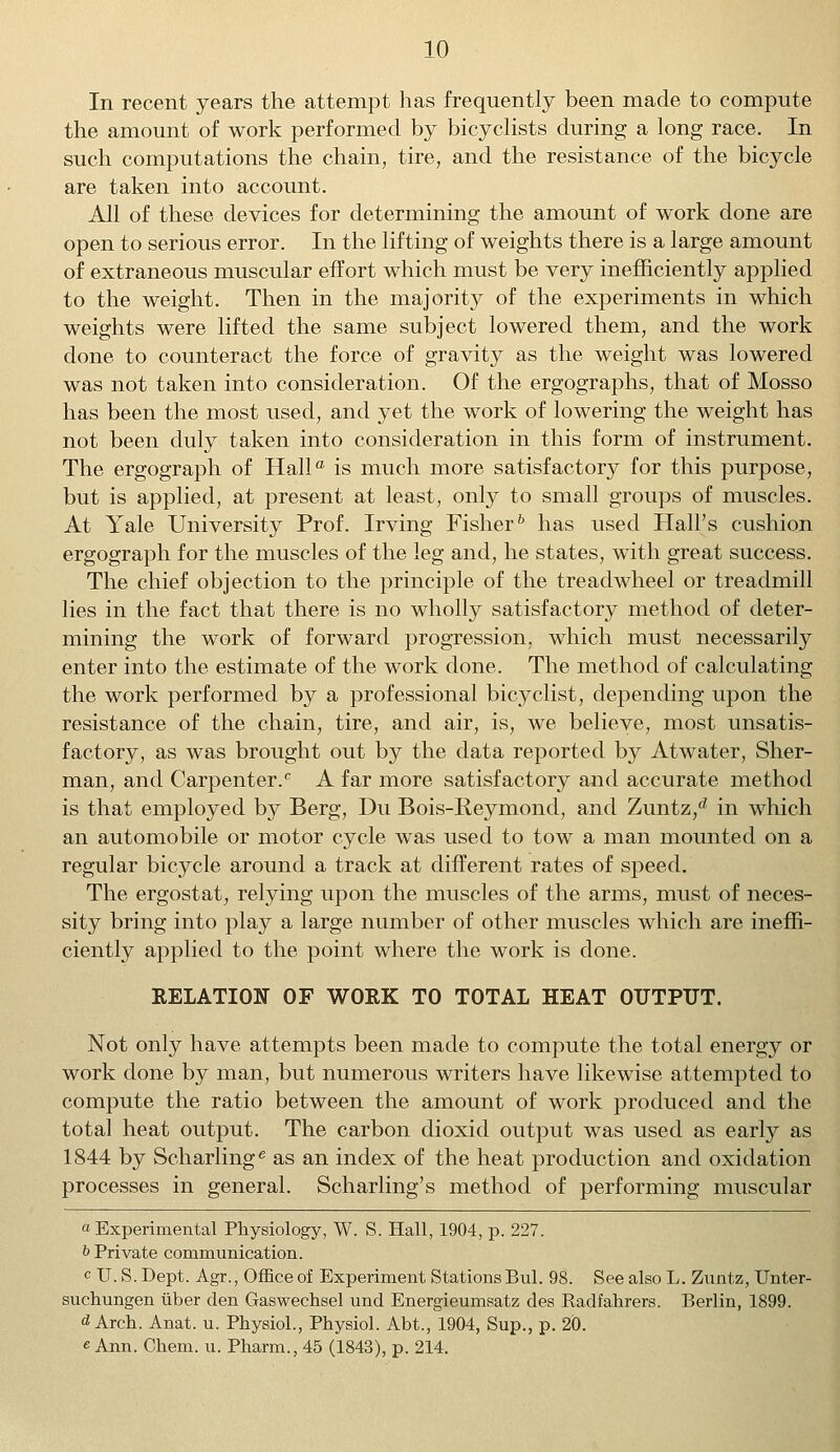 In recent years the attempt has frequently been made to compute the amount of work performed by bicyclists during a long race. In such computations the chain, tire, and the resistance of the bicycle are taken into account. All of these devices for determining the amount of work done are open to serious error. In the lifting of weights there is a large amount of extraneous muscular effort which must be very inefficiently applied to the weight. Then in the majority of the experiments in which weights were lifted the same subject lowered them, and the work done to counteract the force of gravity as the weight was lowered was not taken into consideration. Of the ergographs, that of Mosso has been the most used, and yet the work of lowering the weight has not been duly taken into consideration in this form of instrument. The ergograph of Halla is much more satisfactory for this purpose, but is applied, at present at least, only to small groups of muscles. At Yale University Prof. Irving Fisher6 has used Hall's cushion ergograph for the muscles of the leg and, he states, with great success. The chief objection to the principle of the treadwheel or treadmill lies in the fact that there is no wholly satisfactory method of deter- mining the work of forward progression, which must necessarily enter into the estimate of the work done. The method of calculating the work performed by a professional bicyclist, depending upon the resistance of the chain, tire, and air, is, we believe, most unsatis- factory, as was brought out by the data reported by Atwater, Sher- man, and Carpenter. A far more satisfactory and accurate method is that employed by Berg, Du Bois-Iieymond, and Zuntz,d in which an automobile or motor cycle was used to tow a man mounted on a regular bicycle around a track at different rates of speed. The ergostat, relying upon the muscles of the arms, must of neces- sity bring into play a large number of other muscles which are ineffi- ciently applied to the point where the work is done. RELATION OF WORK TO TOTAL HEAT OUTPUT. Not only have attempts been made to compute the total energy or work done by man, but numerous writers have likewise attempted to compute the ratio between the amount of work produced and the total heat output. The carbon dioxid output was used as early as 1844 by Scharlinge as an index of the heat production and oxidation processes in general. Scharling's method of performing muscular a Experimental Physiology, W. S. Hall, 1904, p. 227. b Private communication. cU. S.Dept. Agr., Office of Experiment Stations Bui. 98. See also L. Zuntz, Unter- suchungen iiber den Gaswechsel und Energieumsatz des Radfahrers. Berlin, 1899. d Arch. Anat. u. Physiol., Physiol. Abt., 1904, Sup., p. 20. e Ann. Chem. u. Pharm., 45 (1843), p. 214.