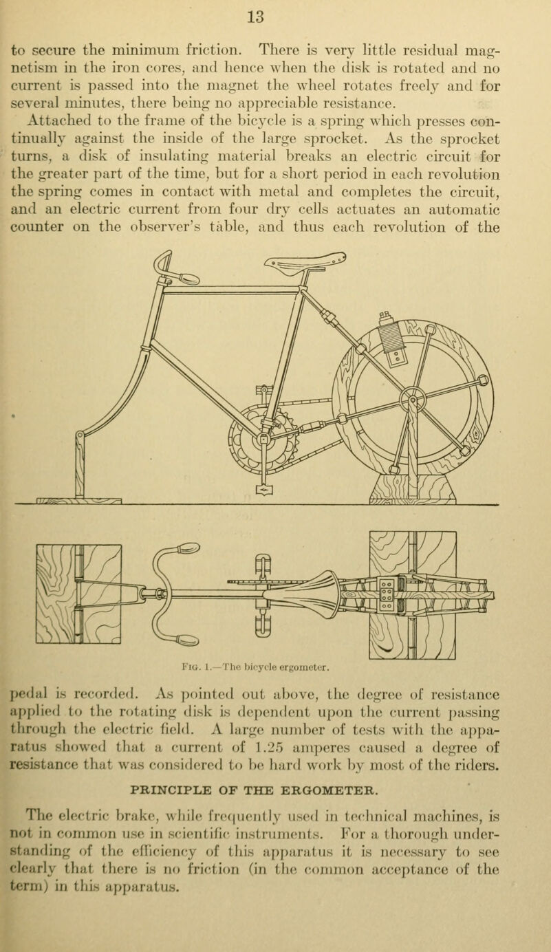 to secure the minimum friction. There is very little residual mag- netism in the iron cores, and hence when the disk is rotated and no current is passed into the magnet the wheel rotates freely and for several minutes, there being no appreciable resistance. Attached to the frame of the bicycle is a spring which presses con- tinually against the inside of the large sprocket. As the sprocket turns, a disk of insulating material breaks an electric circuit for the greater part of the time, but for a short period in each revolution the spring comes in contact with metal and completes the circuit, and an electric current from four dry cells actuates an automatic counter on the observer's table, and thus each revolution of the Fig. i. The bicycle ergometer. pedal is recorded. As pointed out above, the degree of resistance applied to the rotating disk is dependent upon the current passing through the electric field. A large uumber of tests with the appa- ratus showed that a current of 1.25 amperes caused a degree of resistance that was considered to be hard work by most of the riders. PRINCIPLE OF THE ERGOMETER. The elect tic brake, while frequent ly Used in technical machines, is not in common use in scientific instruments. For a thorough under- standing of the efficiency of tin- apparatus it is necessary to see clearly that there is no friction (in the common acceptance of the term) in this apparat u .