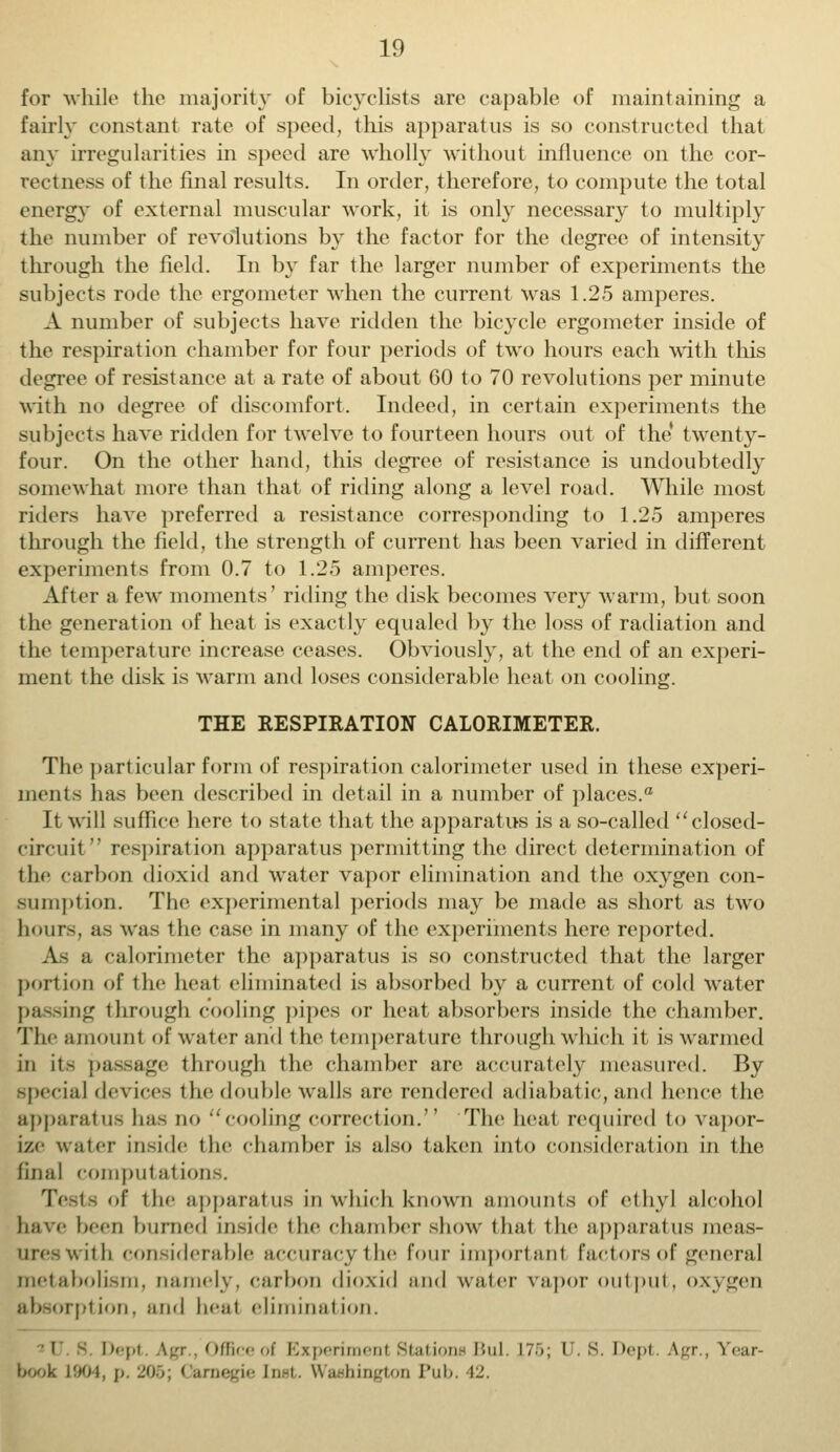 for while the majority of bicyclists are capable of maintaining a fairly constant rate of speed, this apparatus is so constructed that any irregularities in speed are wholly without influence on the cor- rectness of the final results. In order, therefore, to compute the total energy of external muscular work, it is only necessary to multiply the number of revolutions by the factor for the degree of intensity through the field. In by far the larger number of experiments the subjects rode the ergometer when the current was 1.25 amperes. A number of subjects have ridden the bicycle ergometer inside of the respiration chamber for four periods of two hours each with this degree of resistance at a rate of about 60 to 70 revolutions per minute with no degree of discomfort. Indeed, in certain experiments the subjects have ridden for twelve to fourteen hours out of the' twenty- four. On the other hand, this degree, of resistance is undoubtedly somewhat more than that of riding along a level road. While most riders have preferred a resistance corresponding to 1.25 amperes through the field, the strength of current has been varied in different experiments from 0.7 to 1.25 amperes. After a few moments' riding the disk becomes very warm, but soon the generation of heat is exactly equaled by the loss of radiation and ihe temperature increase ceases. Obviously, at the end of an experi- ment the disk is warm and loses considerable heat on cooling. THE RESPIRATION CALORIMETER. The particular form of respiration calorimeter used in these experi- ments has been described in detail in a number of places.0 It will suffice here to state that the apparatus is a so-called closed- circuit  respiration apparatus permitting the direct determination of the carbon dioxid and water vapor elimination and the oxygen con- sumption. The experimental periods may be made as short as two hours, as was the case in many of the experiments here reported. As a calorimeter the apparatus is so constructed that the larger portion of the heal eliminated is absorbed by a current of cold water passing through cooling pipes or heat absorbers inside the chamber. The amount of water ami the temperature through which it is warmed in it- passage through the chamber are accurately measured. By special devices the double walls are rendered adiabatic, and hence the apparatus has no cooling correction. The heal required to vapor- ize water inside the chamber is also taken into consideration in the final computations. Tests <»f the apparatus in which known amounts of ethyl alcohol have been burned inside the chamber show that the apparatus meas- ures with considerable accuracy 1 he four important factors of general metabolism, namely, carbon dioxid and water vapor output, oxygeu absorplion. and beal eliminalion. i - Depl Agr., Office of Experiment Stations Bui. 175; I S. Dept. Agr., year- book 1904, j. 205; ( arnegie [net. Washington Pub. 42.