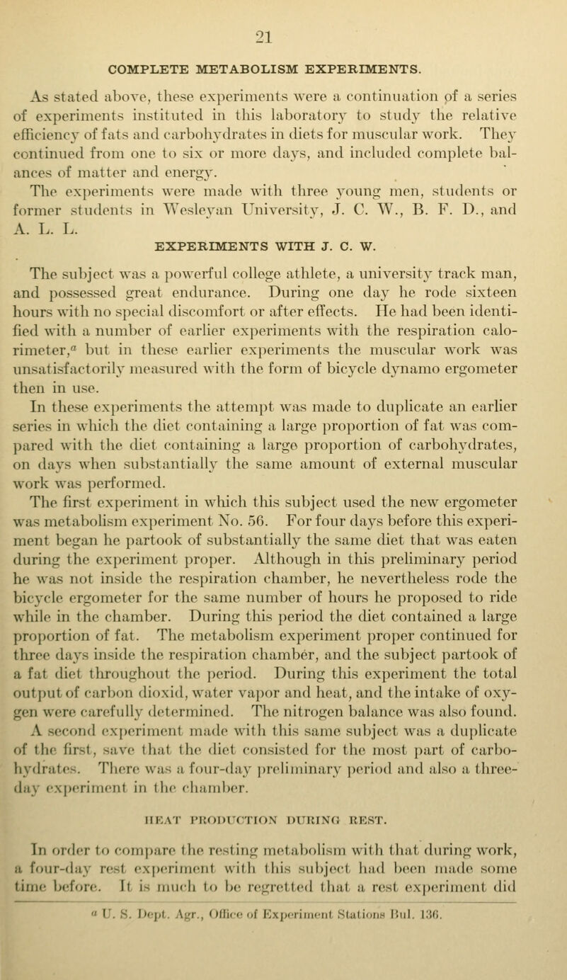 COMPLETE METABOLISM EXPERIMENTS. As stated above, these experiments were a continuation of a series of experiments instituted in this laboratory to study the relative efficiency of fats and carbohydrates in diets for muscular work. They continued from one to six or more days, and included complete bal- ances of matter and energy. The experiments were made with three young men, students or former students in Wesleyan University, J. C. W., B. F. D., and A. L. L. EXPERIMENTS WITH J. C. W. The subject was a powerful college athlete, a university track man, and possessed great endurance. During one day he rode sixteen hours with no special discomfort or after effects. He had been identi- fied with a number of earlier experiments with the respiration calo- rimeter, a but in these earlier experiments the muscular work was unsatisfactorily measured with the form of bicycle dynamo ergometer then in use. In these experiments the attempt was made to duplicate an earlier series in which the diet containing a large proportion of fat was com- pared with the diet containing a large proportion of carbohydrates, on days when substantially the same amount of external muscular work was performed. The first experiment in which this subject used the new ergometer wras met abolism experiment No. 56. For four days before this experi- ment began he partook of substantially the same diet that was eaten during the experiment proper. Although in this preliminary period he was not inside the respiration chamber, he nevertheless rode the bicycle ergometer for the same number of hours he proposed to ride while in the chamber. During this period the diet contained a large proportion of fat. The metabolism experiment proper continued for three days inside the respiration chamber, and the subject partook of a fat diel throughout the period. During this experiment the total output of carbon dioxid, water vapor and heat, and the intake of oxy- gen were carefully determined. The nitrogen balance was also found. A second experiment made with this same subject was a duplicate of the first, save thai the diet consisted for the most part of carbo- hydrates. There was a four-day preliminary period and also a three- experimenl in the chamber. HEAT PRODUCTION DURING REST. In order to compare the resting metabolism with that during work, a four-day resl experiment with this subject had been made some time before. It is much to be regretted thai a resl experiment did